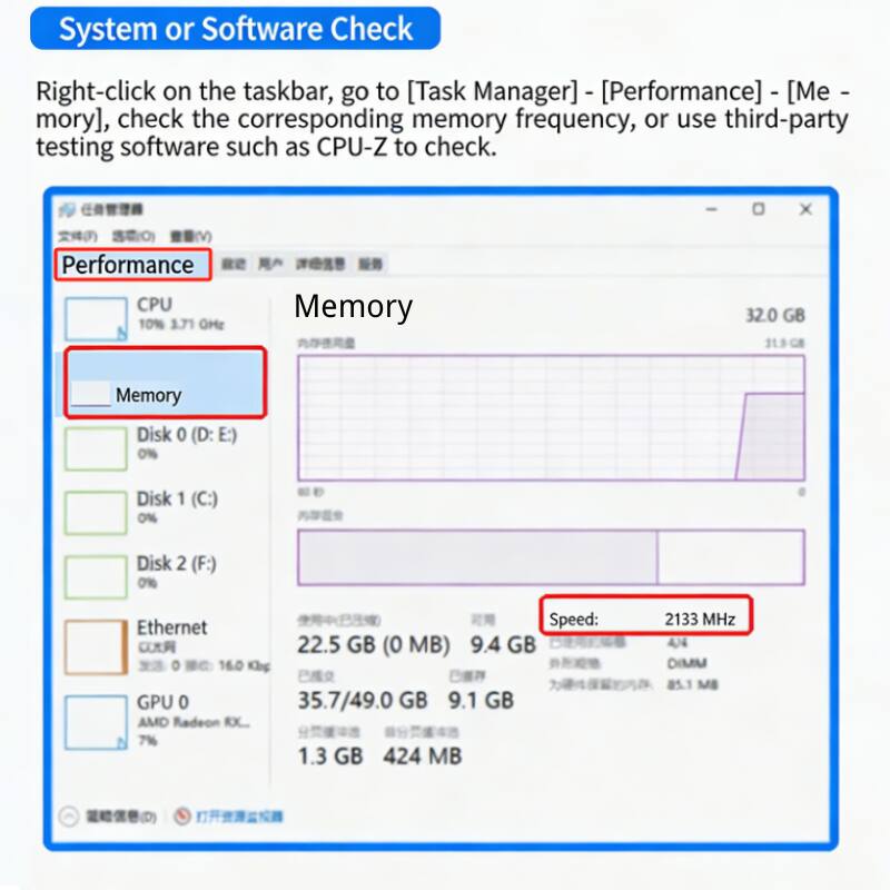 System or Software Check

Right-click on the taskbar, go to [Task Manager] - [Performance] - [Memory], check the corresponding memory frequency, or use third-party testing software such as CPU-Z to check.

(V Performance CPU 10% 3.71 GHz Memory - Memory Disk 0 (D: E:) 0% Disk 1 (C:) 0% Disk 2 (F:) 0% Speed: Ethernet 22.5 GB (0 MB) 9.4 GB DEASS 16.0 Kbg GPU 0 35.7/49.0 GB 9.1 GB AMD Radeon RX 7% 1.3 GB 424 MB 2133 MHz 44 DIMM 85.1 MB (D)