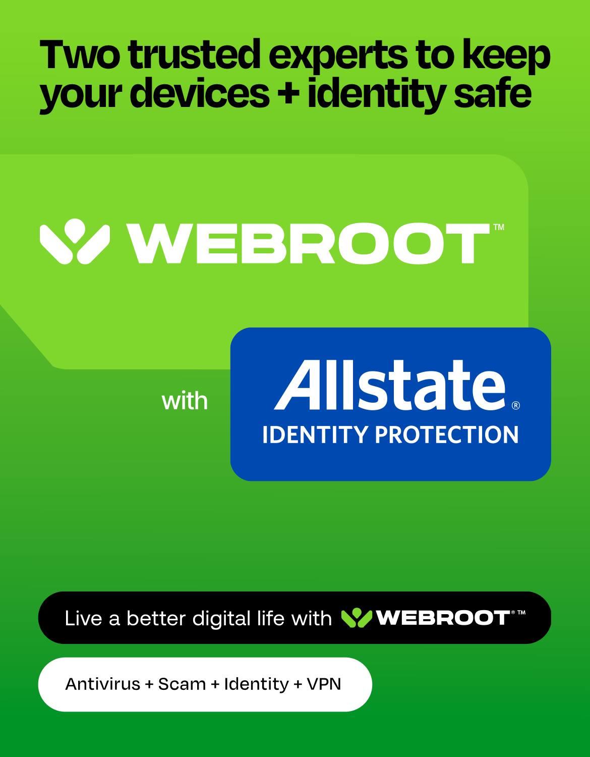 Two trusted experts to keep your devices + identity safe

WEBROOT
with Allstate 3 IDENTITY PROTECTION
TM

Live a better digital life with WEBROOT
Antivirus + Scam + Identity + VPN