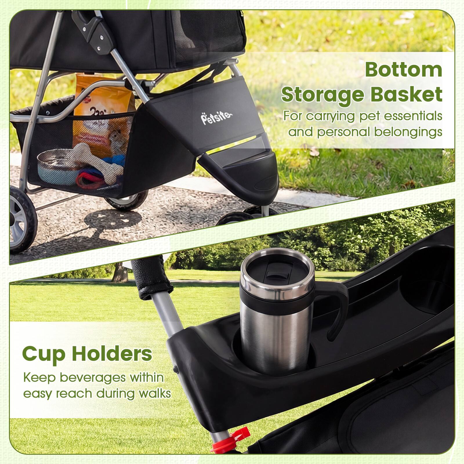 Petsite Bottom Storage Basket  
For carrying pet essentials and personal belongings  

Cup Holders  
Keep beverages within easy reach during walks