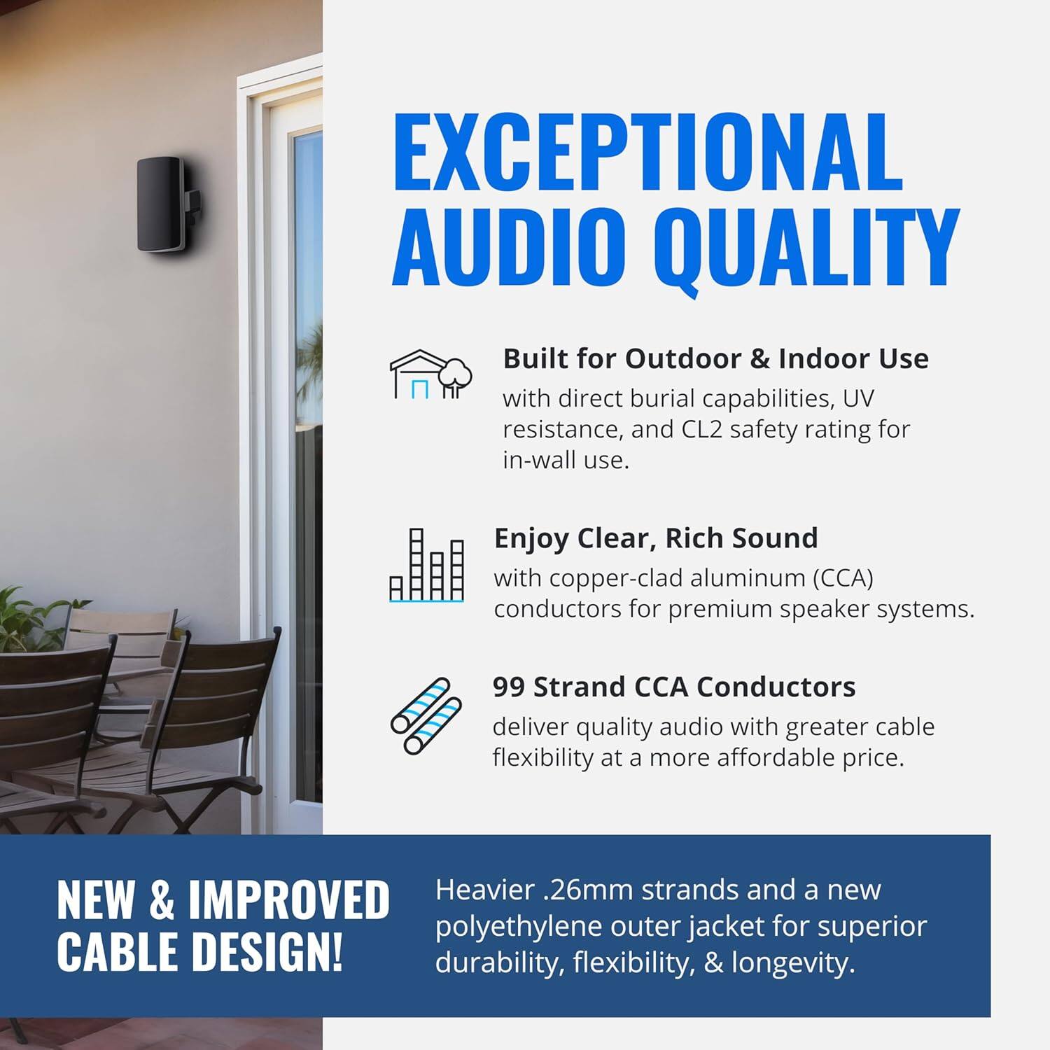 EXCEPTIONAL AUDIO QUALITY

Built for Outdoor & Indoor Use with direct burial capabilities, UV resistance, and CL2 safety rating for in-wall use.

Enjoy Clear, Rich Sound with copper-clad aluminum (CCA) conductors for premium speaker systems.

99 Strand CCA Conductors deliver quality audio with greater cable flexibility at a more affordable price.

NEW & IMPROVED CABLE DESIGN!

Heavier .26mm strands and a new polyethylene outer jacket for superior durability, flexibility, & longevity.