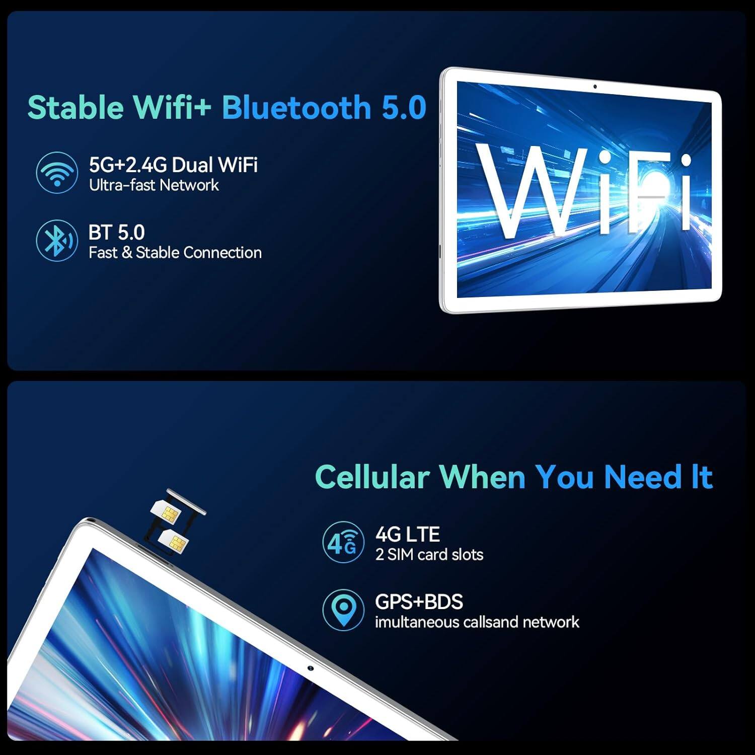 Stable Wifi+ Bluetooth 5.0

- 5G+2.4G Dual WiFi
  - Ultra-fast Network
- BT 5.0
  - Fast & Stable Connection

Cellular When You Need It

- 4G LTE
  - 2 SIM card slots
- GPS+BDS
  - Simultaneous calls and network