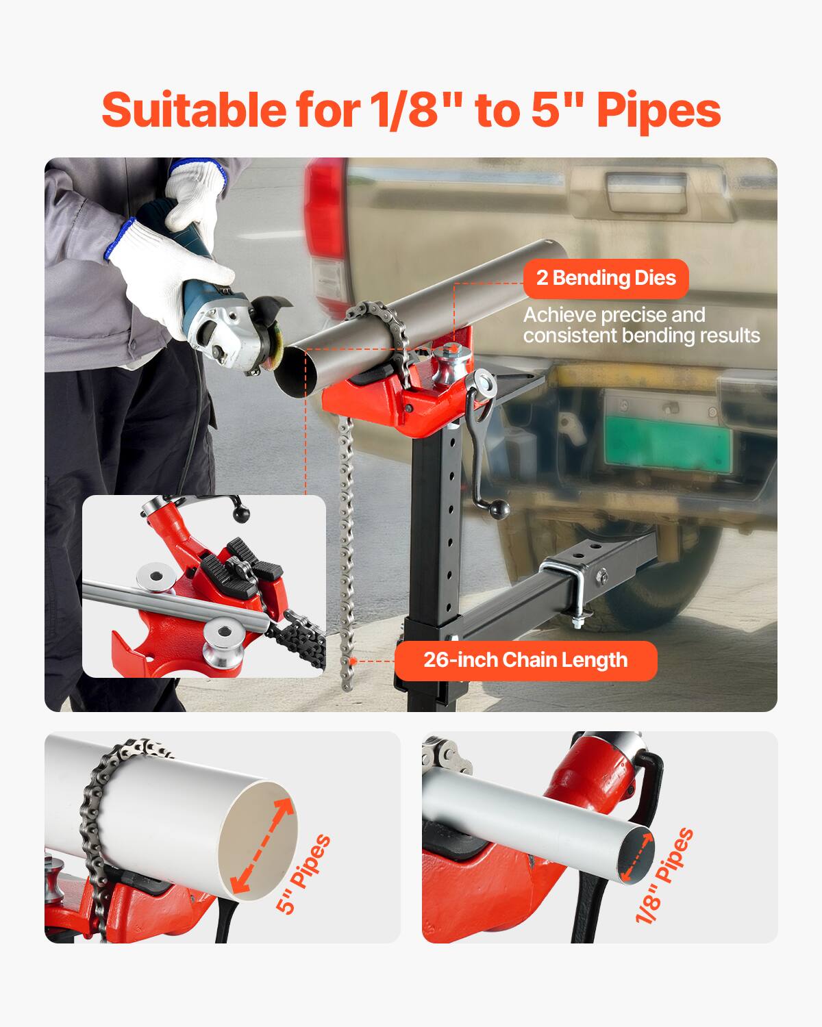 Suitable for 1/8" to 5" Pipes  
2 Bending Dies  
Achieve precise and consistent bending results  
26-inch Chain Length  
5" Pipes  
1/8" Pipes