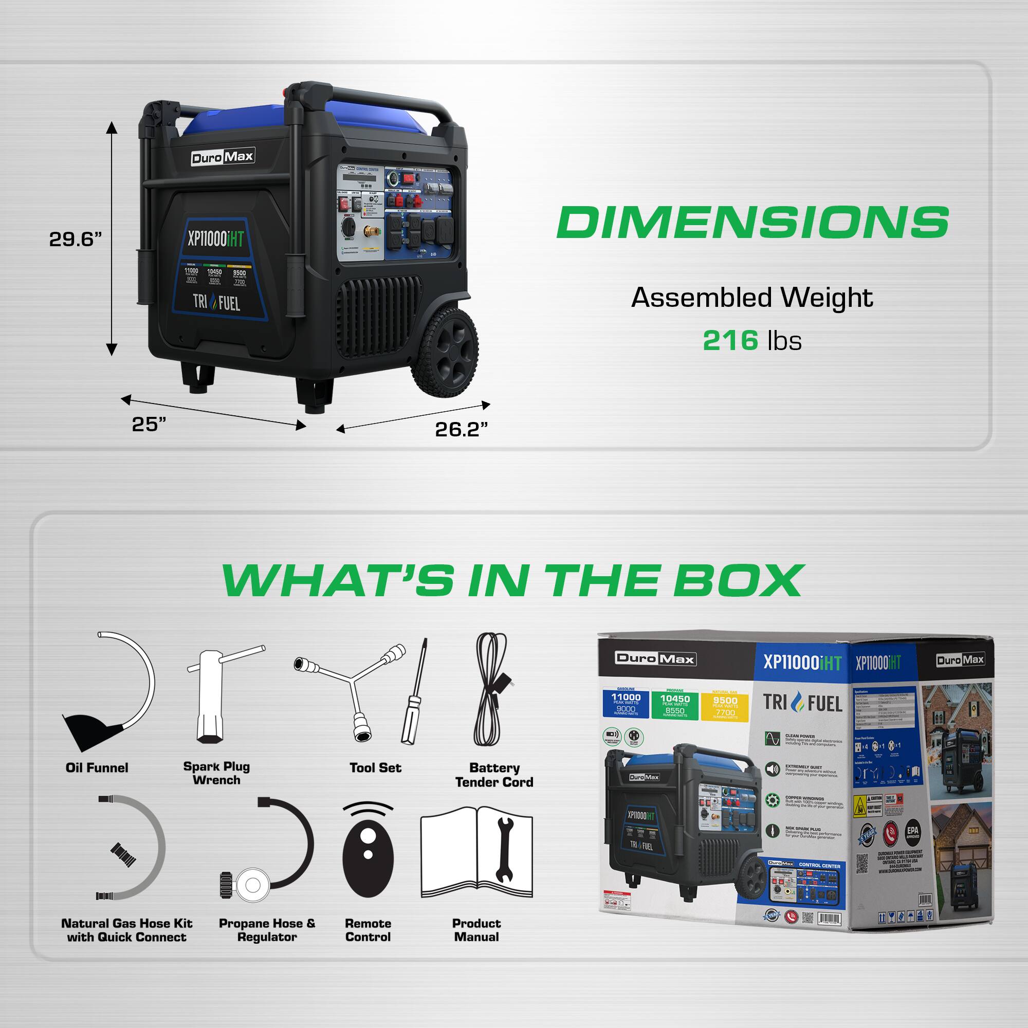 Ouro Max 29.6" XP10000iHT  
DIMENSIONS  
Assembled Weight: 216 lbs  
25" x 26.2"  

WHAT'S IN THE BOX  
- Duro Max XP11000iHT  
- XI10001  
- Curo Max 11000  
- 10450  
- 300  
- TRI FUEL  
- Oil Funnel  
- Spark Plug Wrench  
- Tool Set  
- Battery Tender Cord  
- Natural Gas Hose Kit with Quick Connect  
- Propane Hose & Regulator  
- Remote Control  
- Product Manual