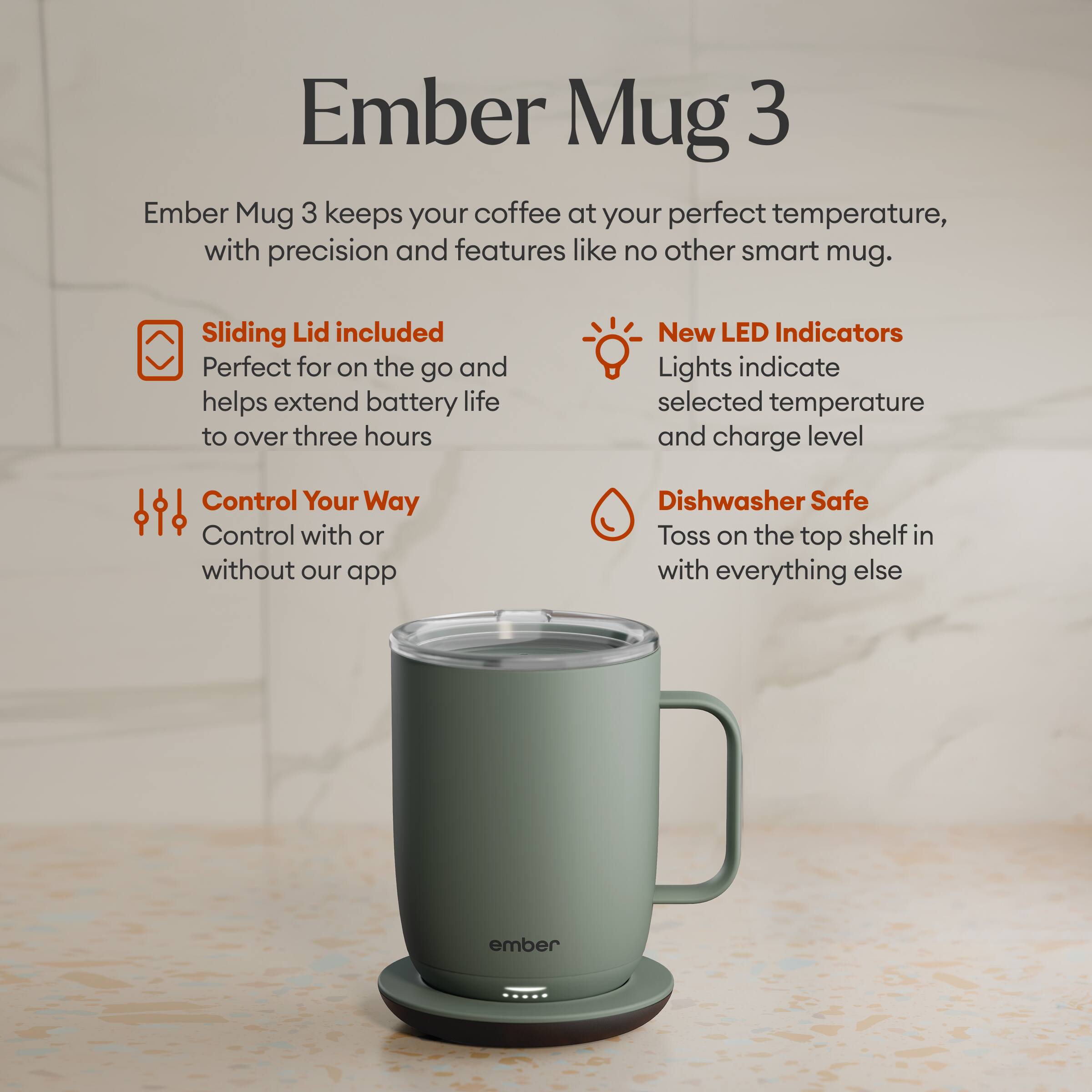 Ember Mug 3 keeps your coffee at your perfect temperature, with precision and features like no other smart mug.

Sliding Lid included
Perfect for on the go and helps extend battery life to over three hours

New LED Indicators
Lights indicate selected temperature and charge level

Control Your Way
Control with or without our app

Dishwasher Safe
Toss on the top shelf in with everything else