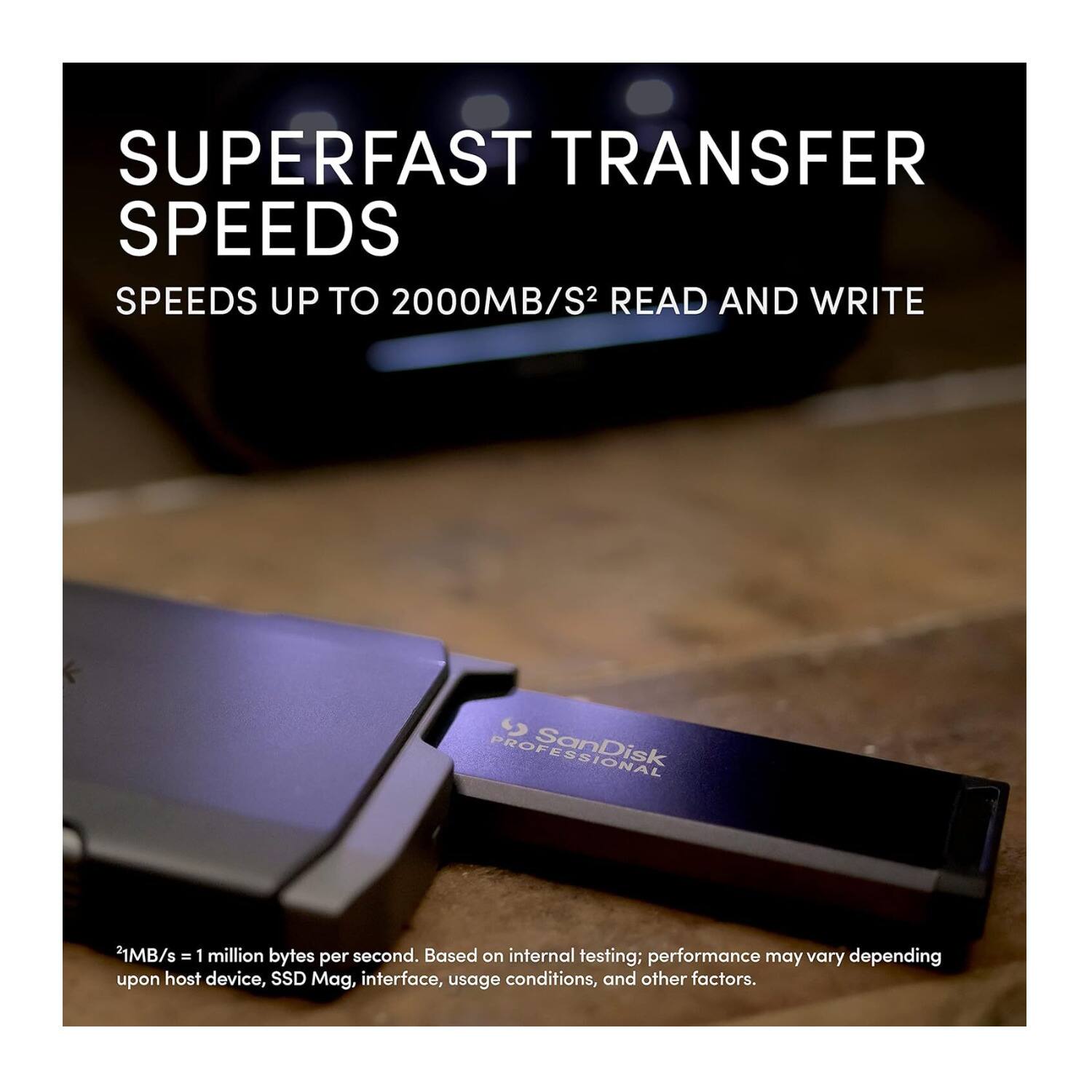 SUPERFAST TRANSFER SPEEDS  
SPEEDS UP TO 2000MB/S² READ AND WRITE  

SanDisk  
*1MB/s = 1 million bytes per second. Based on internal testing; performance may vary depending upon host device, SSD Mag, interface, usage conditions, and other factors.
