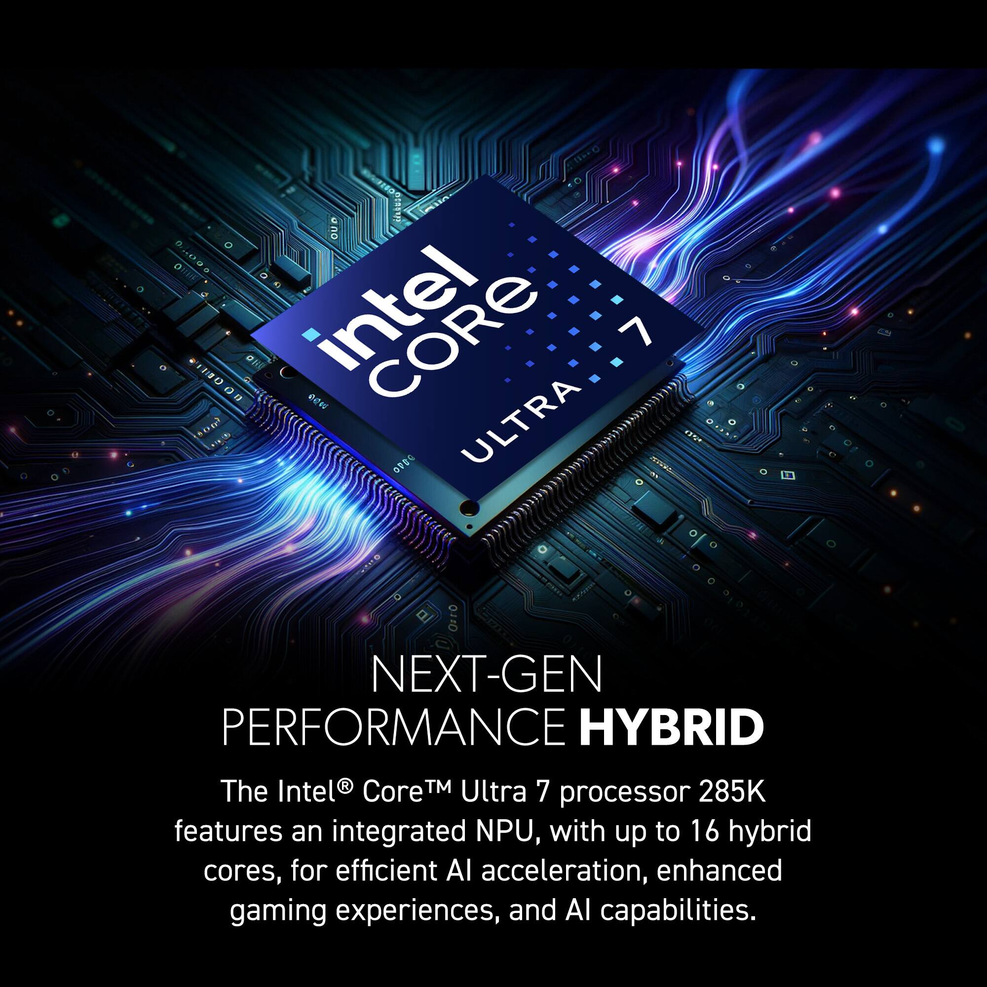 The Intel® Core™ Ultra 7 285K processor features an integrated NPU, with up to 16 hybrid cores, for efficient AI acceleration, enhanced gaming experiences, and AI capabilities.