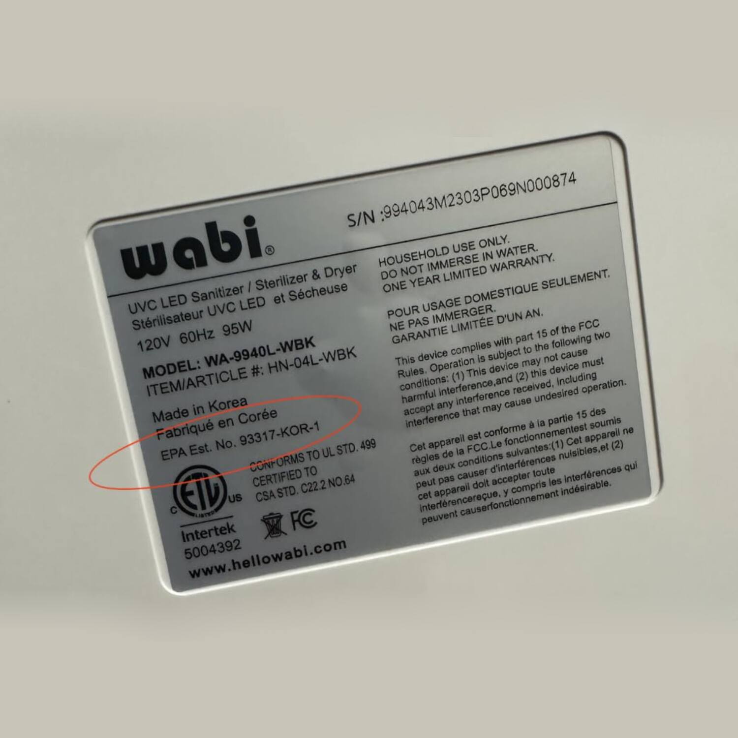 Sure, here is the corrected and grouped text from the image:

---

**wabi**

**UVC LED Sanitizer / Sterilizer & Dryer**  
**Stérilisateur UVC LED et Sècheuse**

**120V 60Hz 95W**

**MODEL:** WA-9940L-WBK  
**ITEM/ARTICLE #:** HN-04L-WBK

**Made in Korea**  
**Fabriqué en Corée**

**EPA Est. No. 93317-KOR-1**

**CONFORMS TO**  
**UL STD. 49**  
**CERTIFIED TO**  
**C22.2 NO.64**

**Intertek**  
**5004392**

**www.hellowabi.com**

**S/N:** 994043M2303P069N000874

**HOUSEHOLD USE ONLY.**  
**DO NOT IMMERSE IN WATER.**  
**ONE YEAR LIMITED WARRANTY.**  
**POUR USAGE DOMESTIQUE SEULEMENT.**  
**NE PAS IMMERGER.**  
**