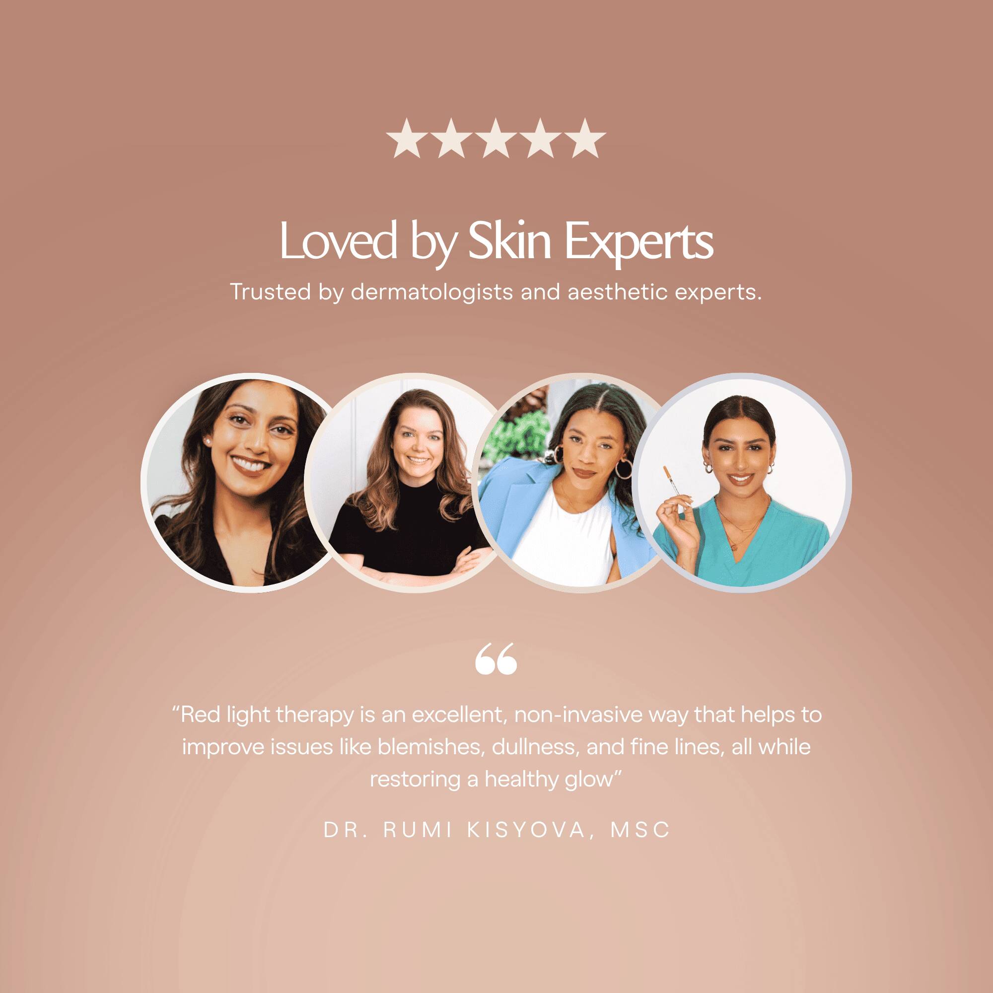 Loved by Skin Experts  
Trusted by dermatologists and aesthetic experts.

"Red light therapy is an excellent, non-invasive way that helps to improve issues like blemishes, dullness, and fine lines, all while restoring a healthy glow"  
DR. RUMI KISYOVA, MSC
