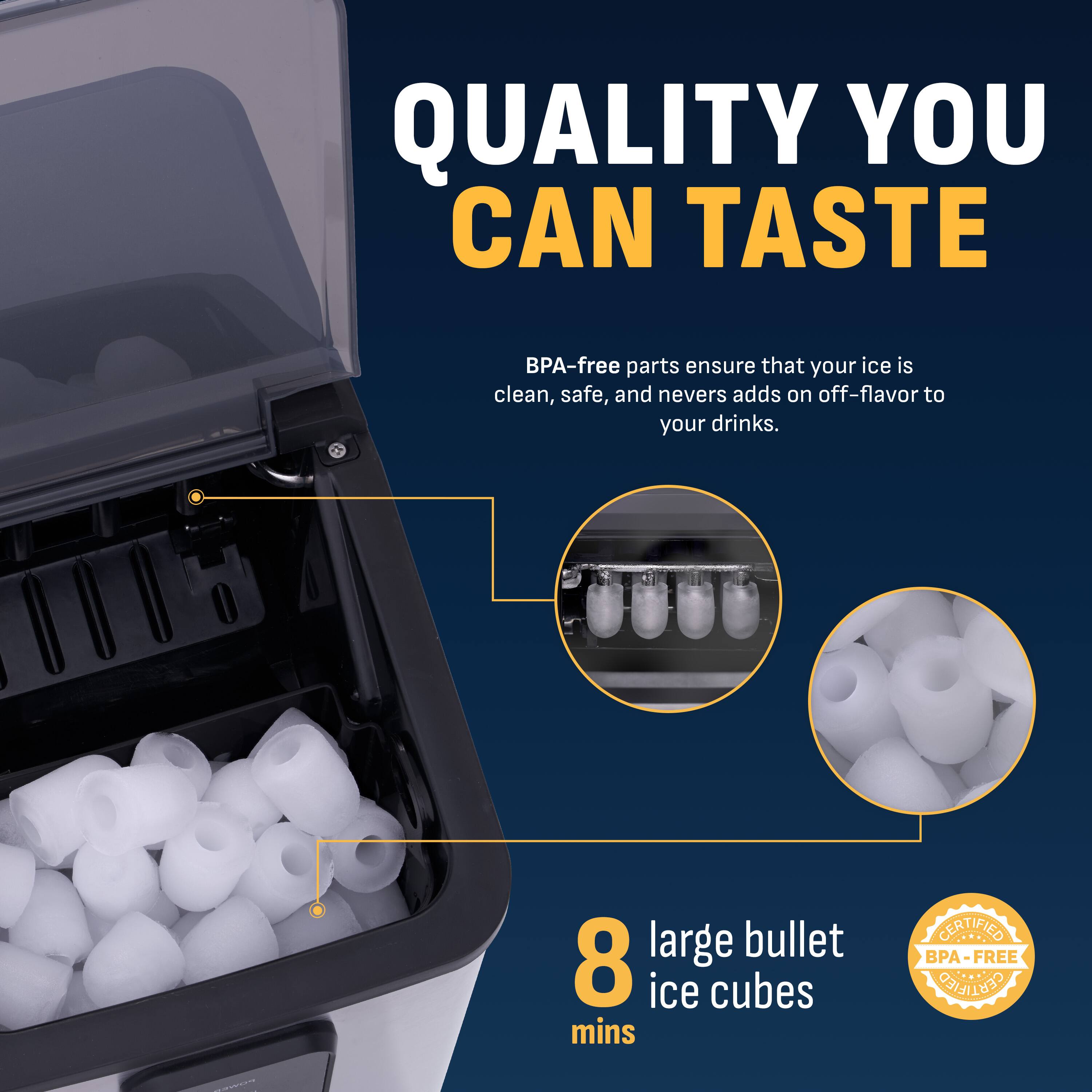 QUALITY YOU CAN TASTE

BPA-free parts ensure that your ice is clean, safe, and never adds on off-flavor to your drinks.

8 large bullet ice cubes mins

CERTIFIED BPA-FREE