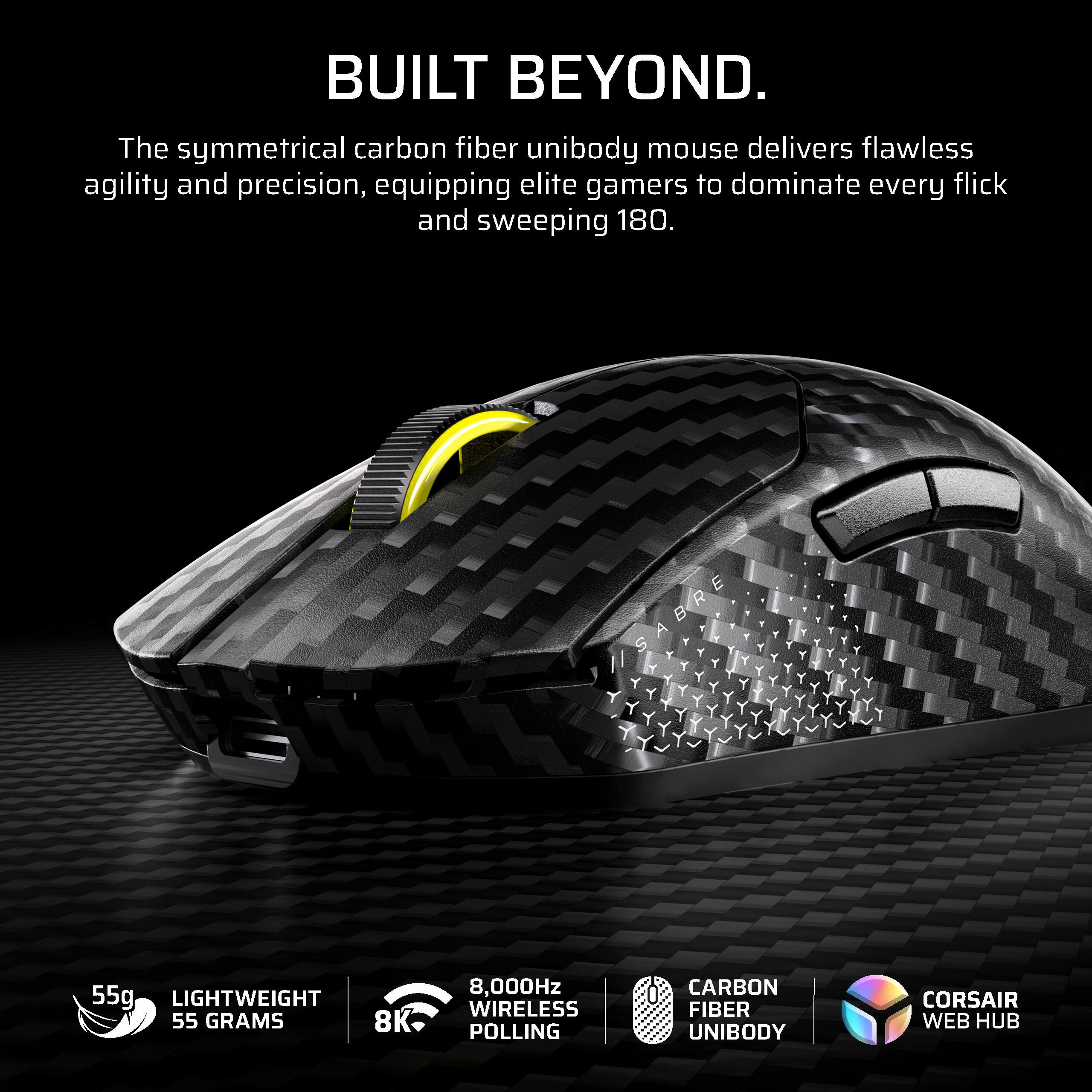 BUILT BEYOND.

The symmetrical carbon fiber unibody mouse delivers flawless agility and precision, equipping elite gamers to dominate every flick and sweeping 180.

- 55g LIGHTWEIGHT 55 GRAMS
- 8,000Hz WIRELESS POLLING
- CARBON FIBER UNIBODY
- CORSAIR WEB HUB