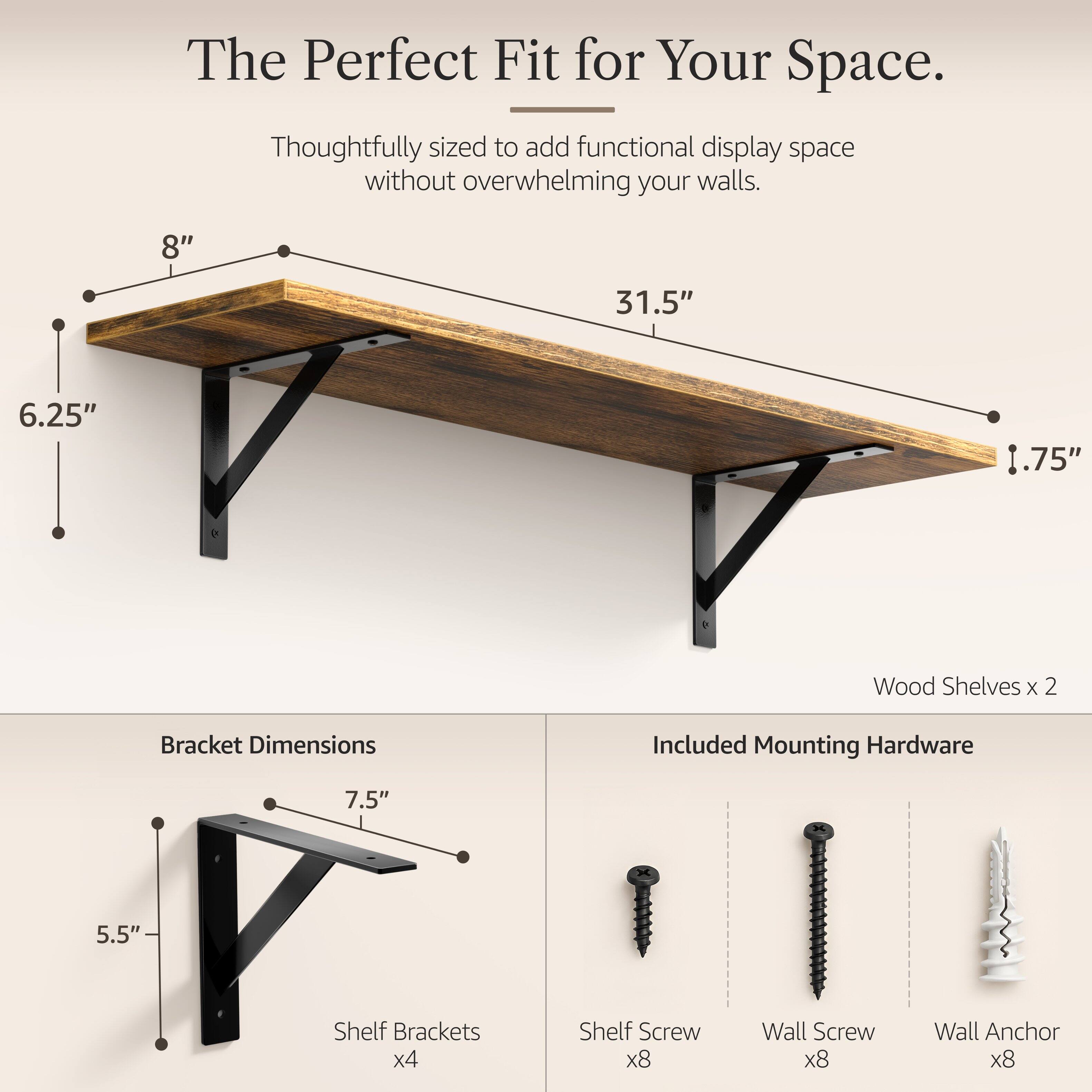 The Perfect Fit for Your Space.  
Thoughtfully sized to add functional display space without overwhelming your walls.  

8"  
31.5"  
6.25"  
.75"  

Wood Shelves x 2  

Bracket Dimensions  
7.5"  
5.5"  

Included Mounting Hardware  
Shelf Brackets x4  
Shelf Screw x8  
Wall Screw x8  
Wall Anchor x8