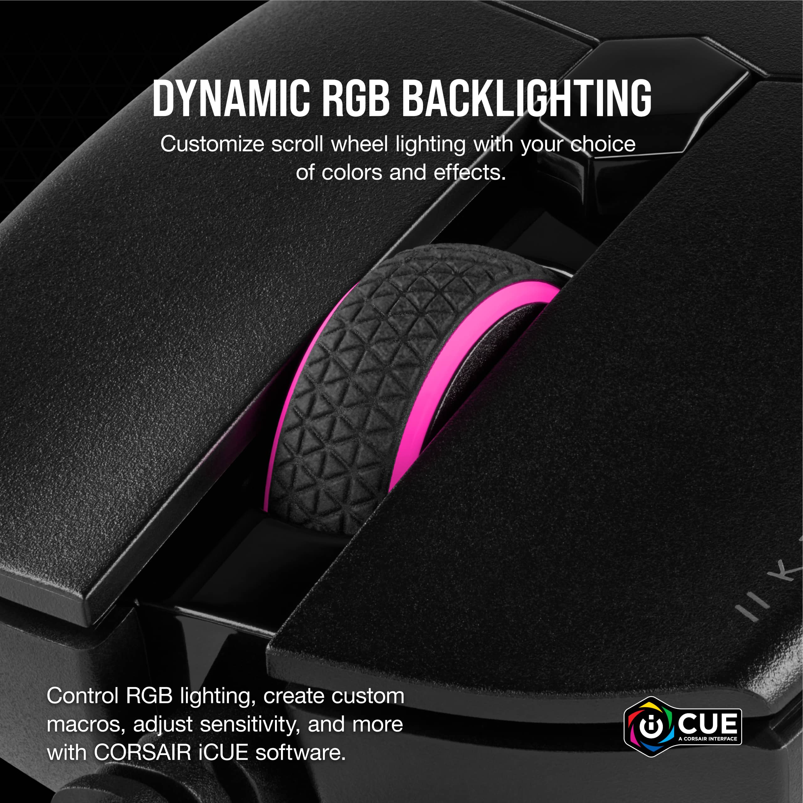 Dynamic RGB Backlighting Customize scroll wheel lighting with your choice of colors and effects. Control RGB lighting, create custom macros, adjust sensitivity, and more with CORSAIR iCUE software.
