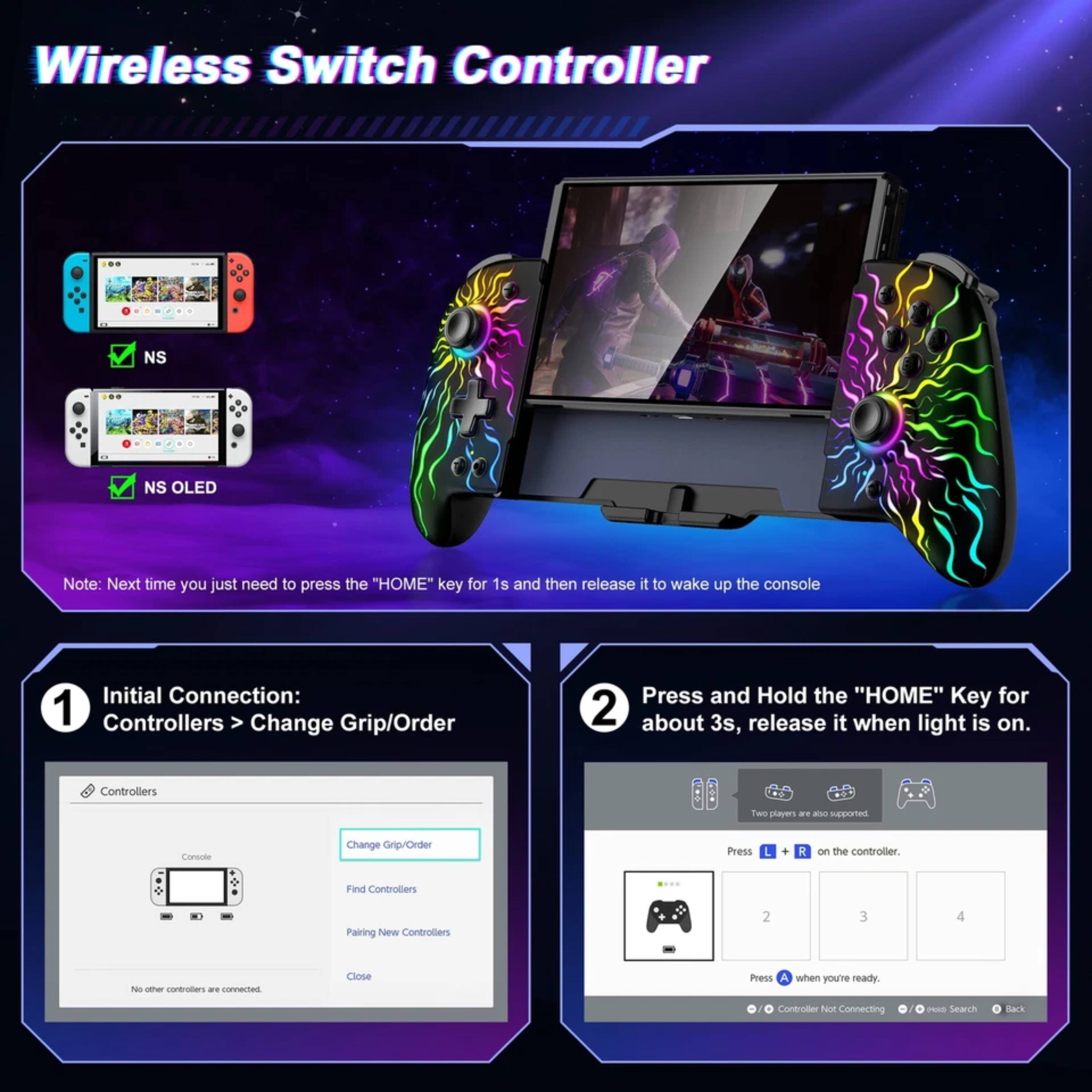 Wireless Switch Controller NS NS OLED

Note: Next time you just need to press the "HOME" key for 1s and then release it to wake up the console

Initial Connection: 1 Controllers > Change Grip/Order
Press and Hold the "HOME" Key for about 3s, release it when light is on.

Controllers
- Find Controllers
- Pairing New Controllers
- Close

Press A when you're ready

Controller Connecting TN2S
Search Back