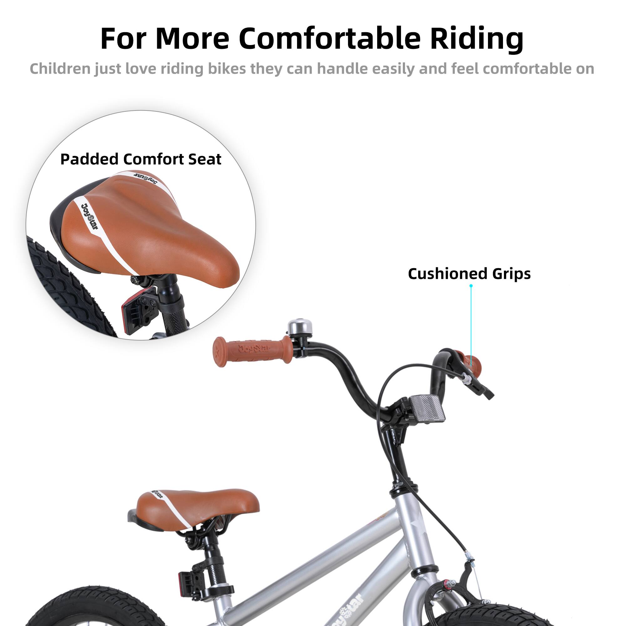 For More Comfortable Riding  
Children just love riding bikes they can handle easily and feel comfortable on  

- Padded Comfort Seat  
- Cushioned Grips