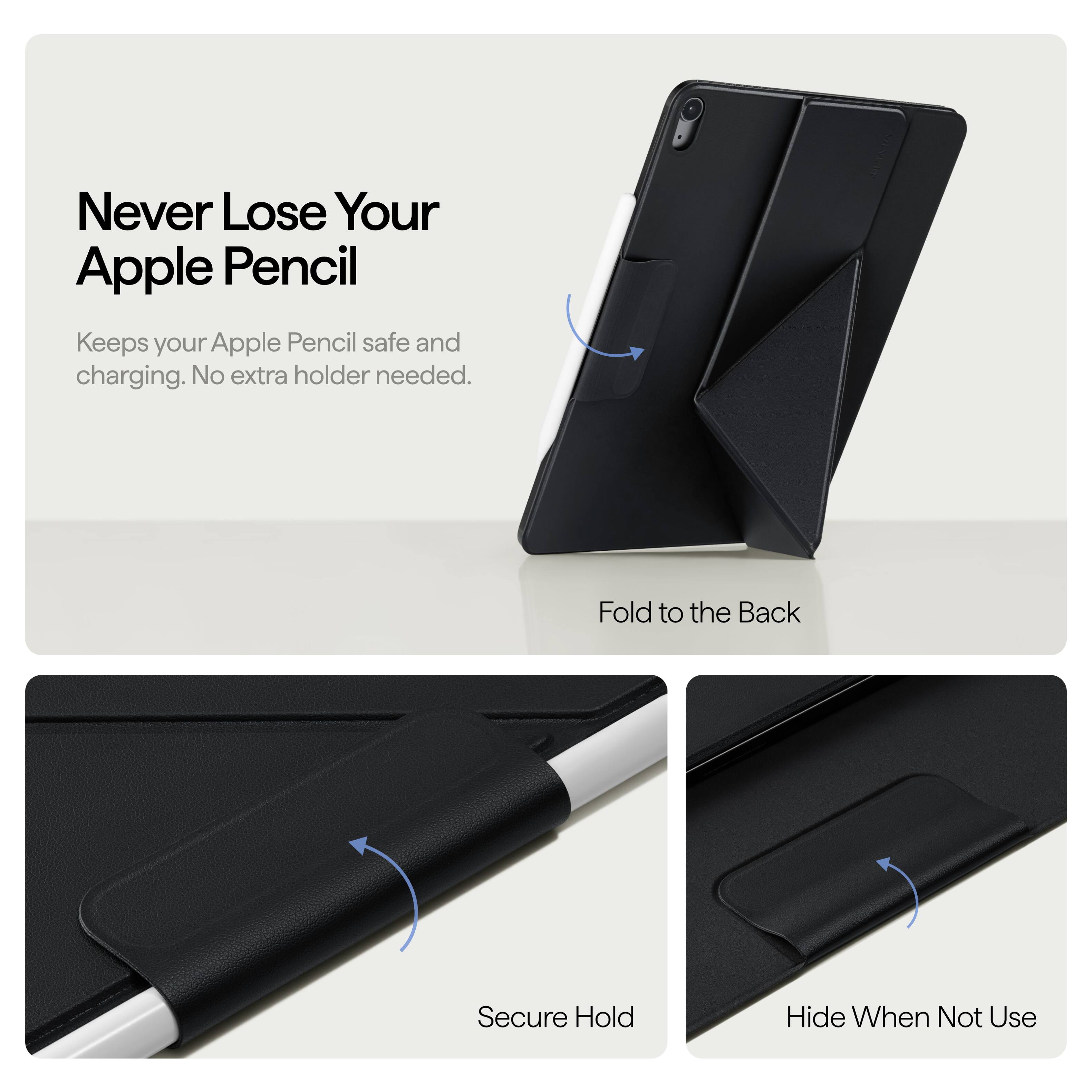 Never Lose Your Apple Pencil  
Keeps your Apple Pencil safe and charging. No extra holder needed.  

Fold to the Back  
Secure Hold  
Hide When Not Use