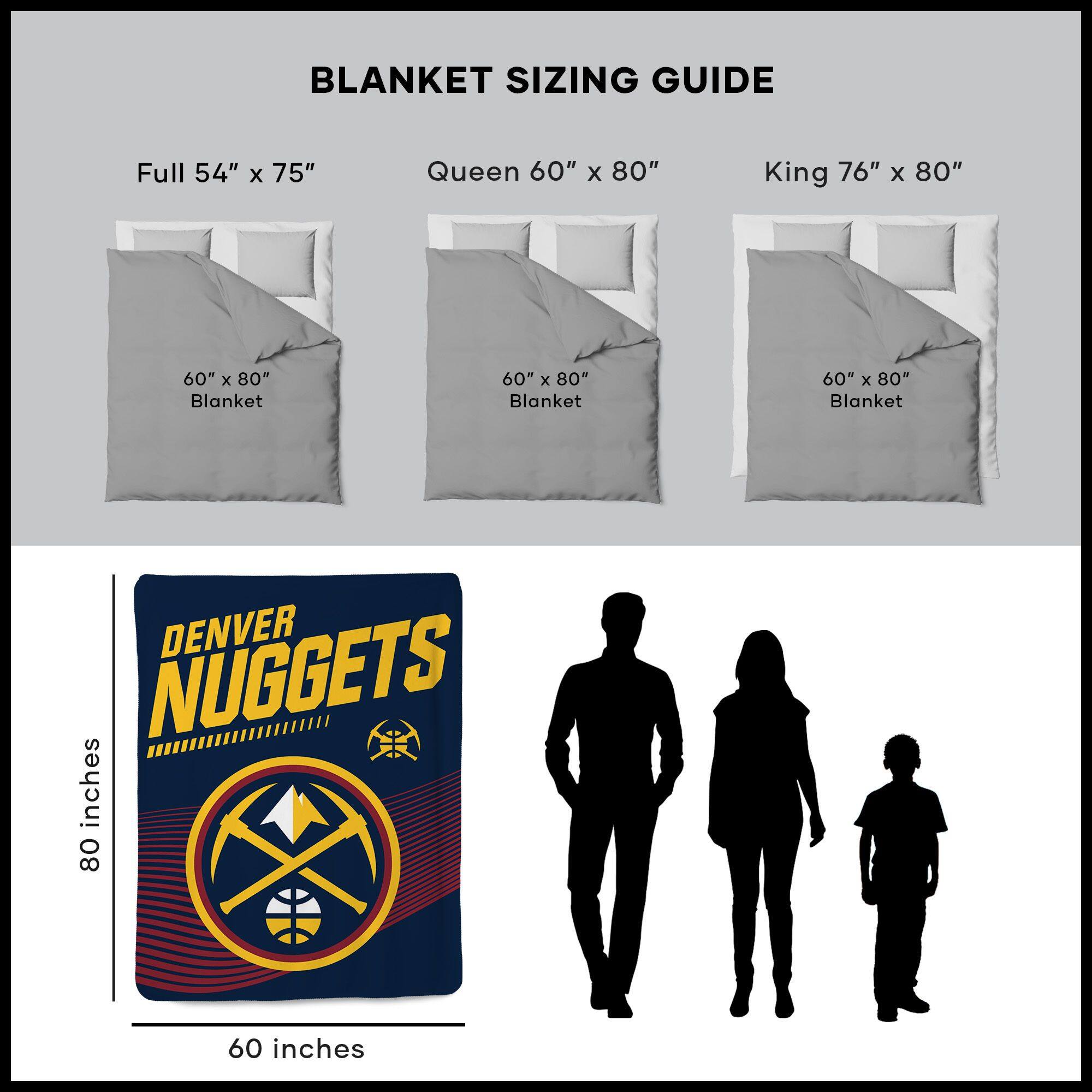 BLANKET SIZING GUIDE

Full 54" x 75"  
Queen 60" x 80"  
King 76" x 80"  

60" x 80" Blanket  
60" x 80" Blanket  
60" x 80" Blanket  

DENVER NUGGETS  
80 inches  
60 inches