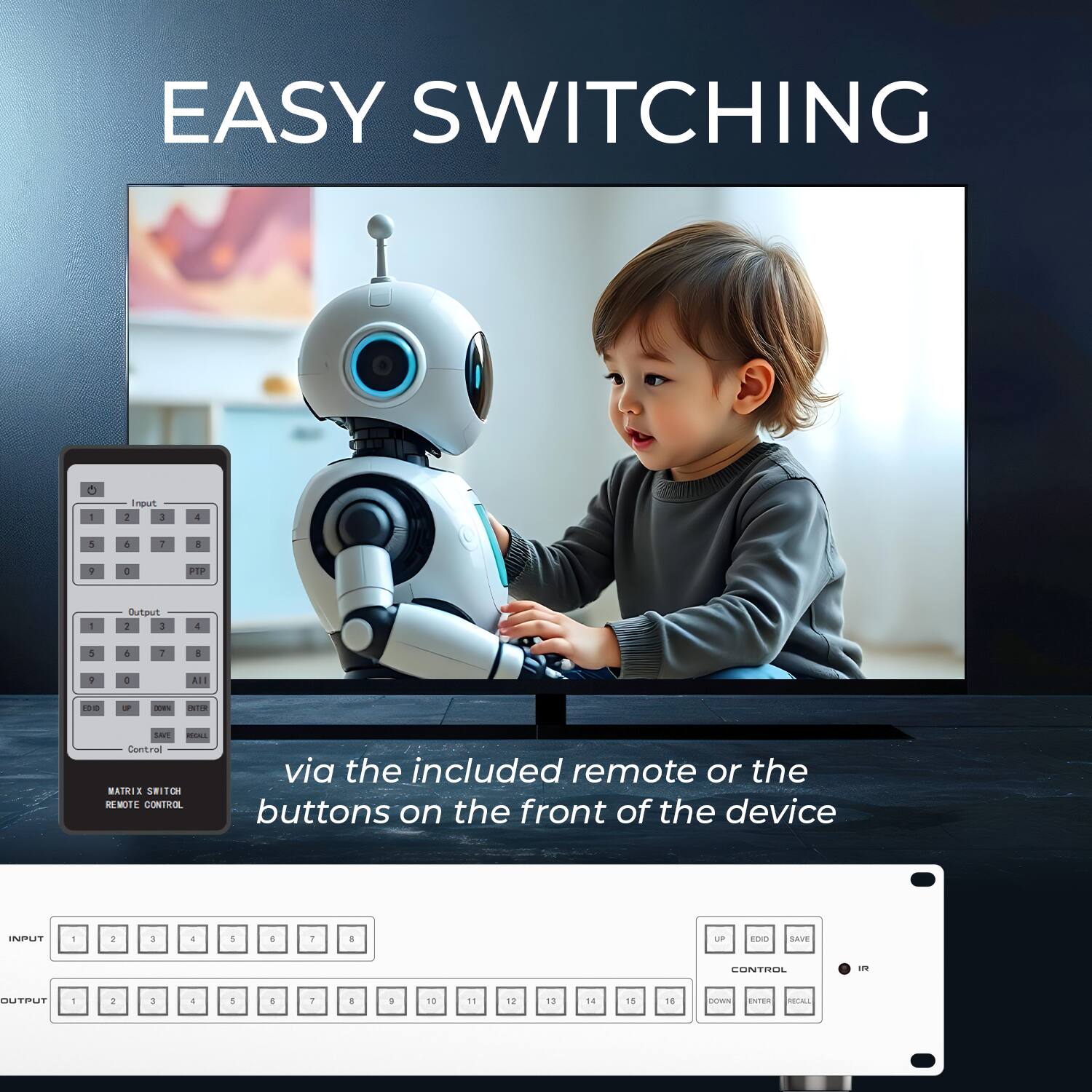 EASY SWITCHING

via the included remote or the buttons on the front of the device

INPUT 1 2 3 4 5 6 7 8

OUTPUT 1 2 3 4 5 6 7 8 9 10 11 12 13 14 15 16

CONTROL UP EDIT SAVE
IR DOWN ENTER RECALL