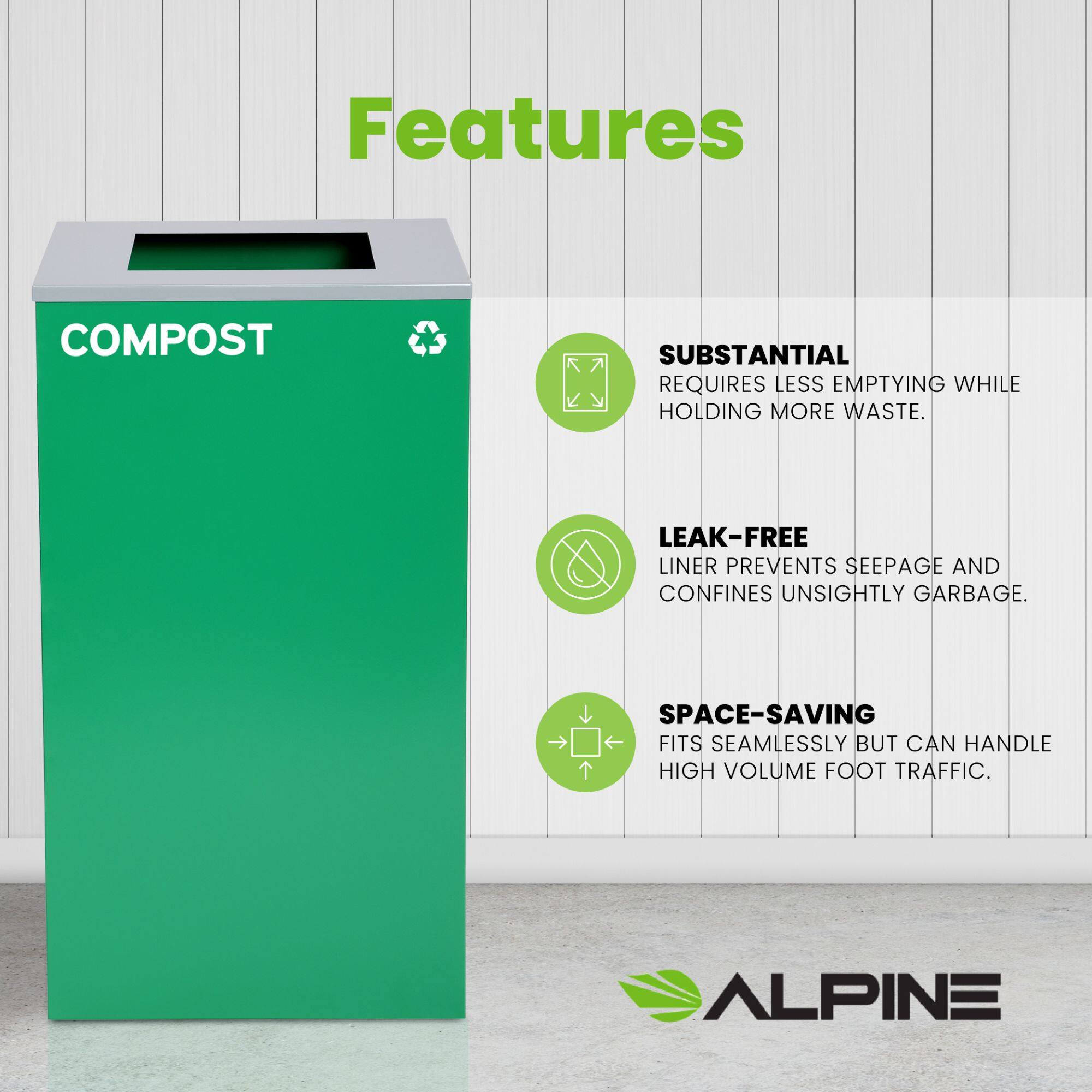 Features
COMPOST
SUBSTANTIAL REQUIRES LESS EMPTYING WHILE HOLDING MORE WASTE.
LEAK-FREE LINER PREVENTS SEEPAGE AND CONFINES UNSIGHTLY GARBAGE.
SPACE-SAVING FITS SEAMLESSLY BUT CAN HANDLE HIGH VOLUME FOOT TRAFFIC.
ALPINE