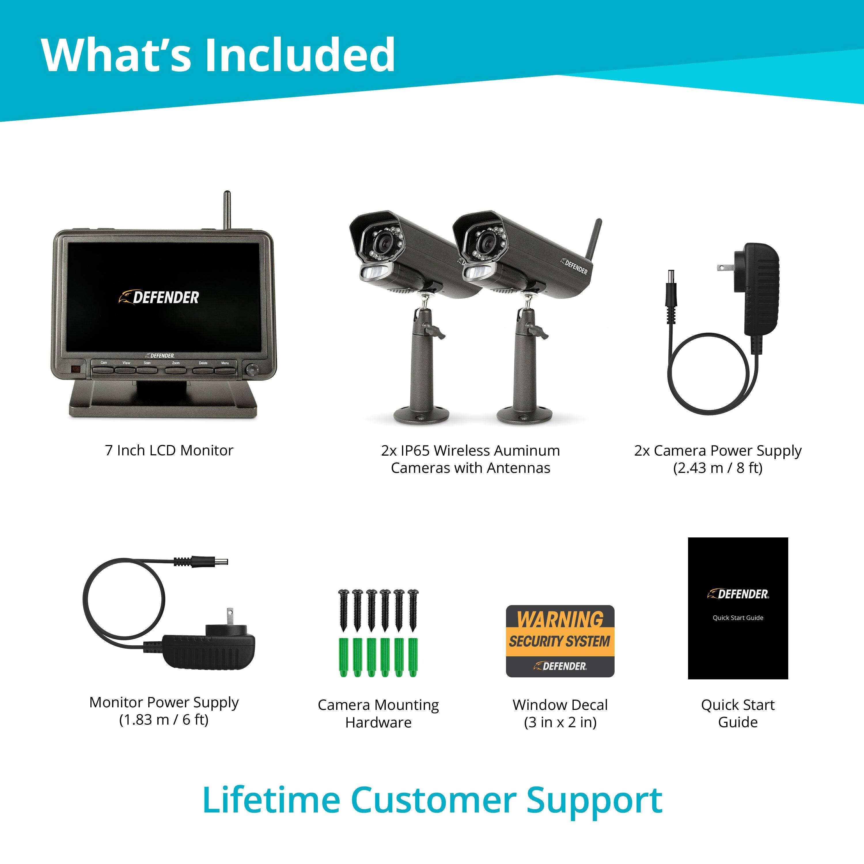 What's Included

- 7 Inch LCD Monitor
- 2x IP65 Wireless Aluminum Cameras with Antennas
- 2x Camera Power Supply (2.43 m / 8 ft)
- Monitor Power Supply (1.83 m / 6 ft)
- Camera Mounting Hardware
- Window Decal (3 in x 2 in)
- Quick Start Guide
- WARNING SECURITY SYSTEM
- Lifetime Customer Support