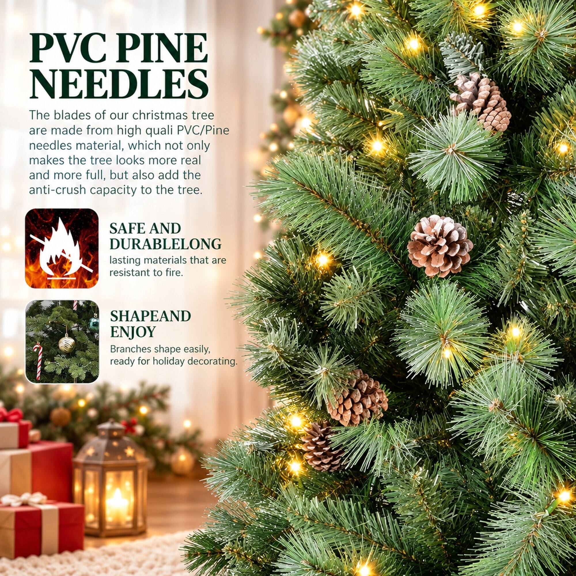 PVC PINE NEEDLES

The blades of our Christmas tree are made from high-quality PVC/Pine needles material, which not only makes the tree look more real and more full, but also add the anti-crush capacity to the tree.

SAFE AND DURABLE
LONG lasting materials that are resistant to fire.

SHAPE AND ENJOY
Branches shape easily, ready for holiday decorating.