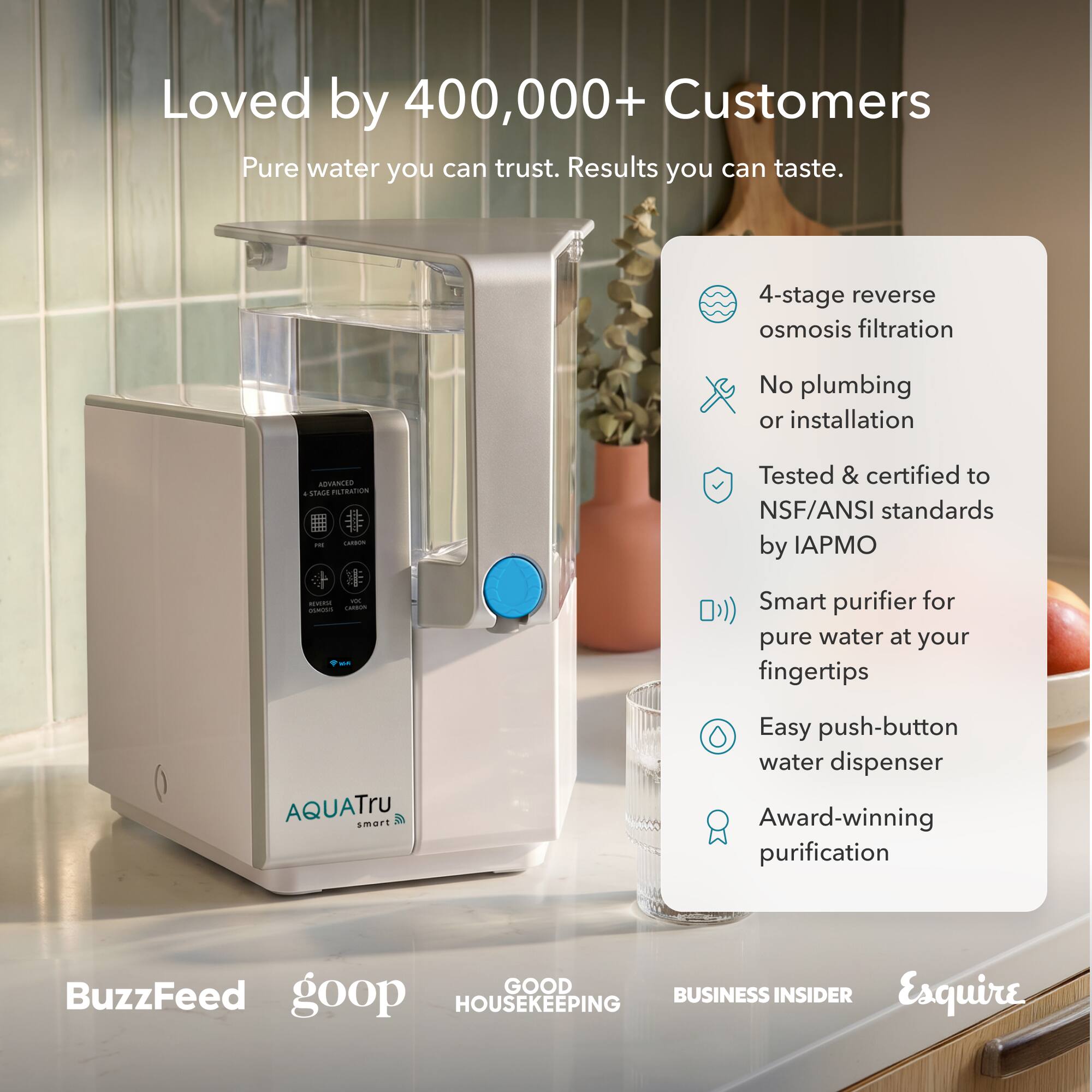 Loved by 400,000+ Customers  
Pure water you can trust. Results you can taste.  

4-stage reverse osmosis filtration  
No plumbing or installation  
ADVANCED & STAGE FILTRATION CARBION  
Tested & certified to NSF/ANSI standards by IAPMO  
Smart purifier for pure water at your fingertips  
AQUATru smart  
Easy push-button water dispenser  
Award-winning purification  

BuzzFeed  
goop  
GOOD HOUSEKEEPING  
BUSINESS INSIDER  
Esquire