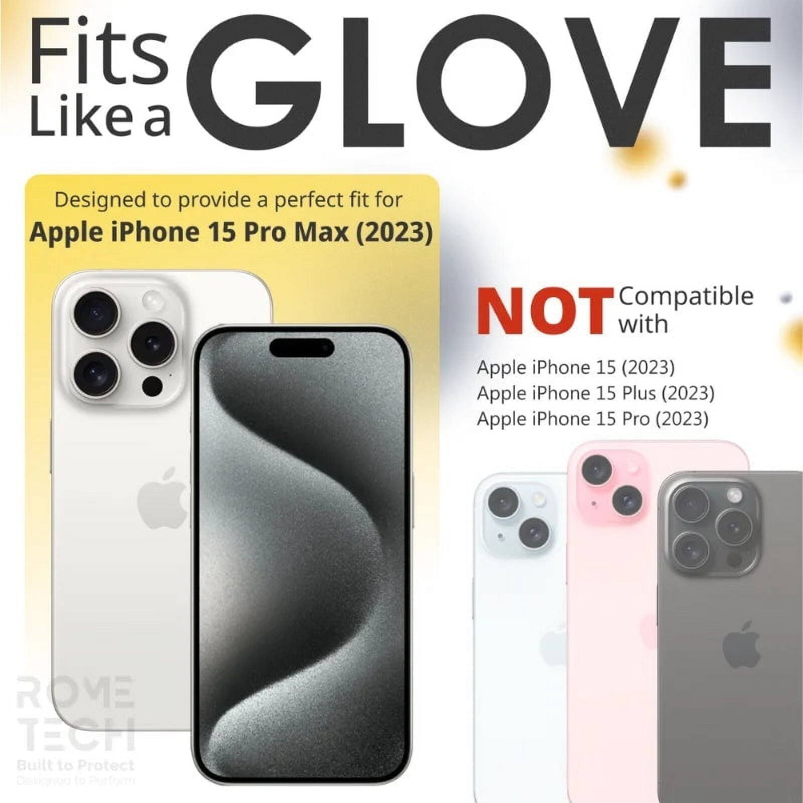 Fits GLOVE Like a

Designed to provide a perfect fit for Apple iPhone 15 Pro Max (2023)

NOT Compatible with
Apple iPhone 15 (2023)
Apple iPhone 15 Plus (2023)
Apple iPhone 15 Pro (2023)

ROME TECH
Built to Protect
Designed to Perform