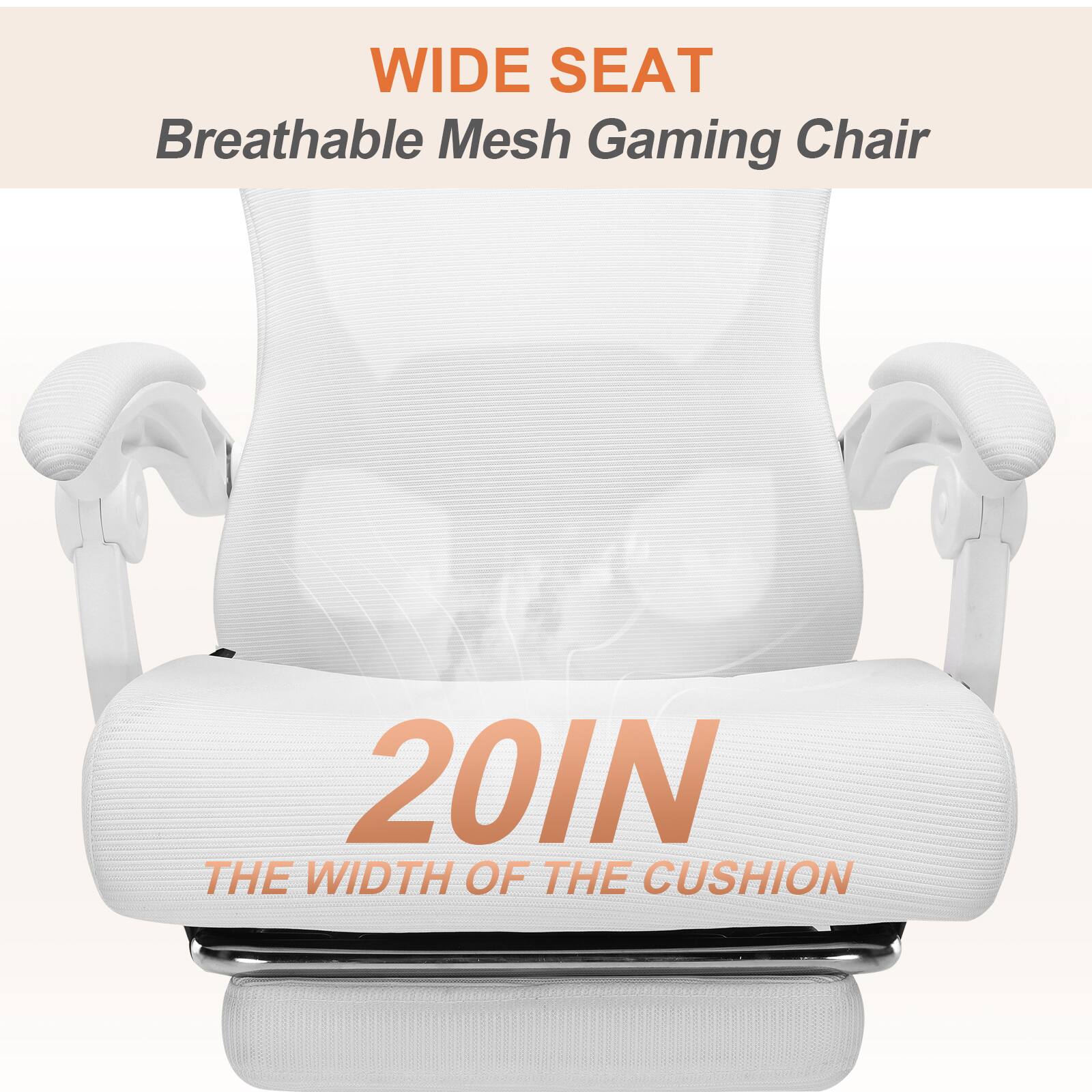 WIDE SEAT
Breathable Mesh Gaming Chair
20IN
THE WIDTH OF THE CUSHION