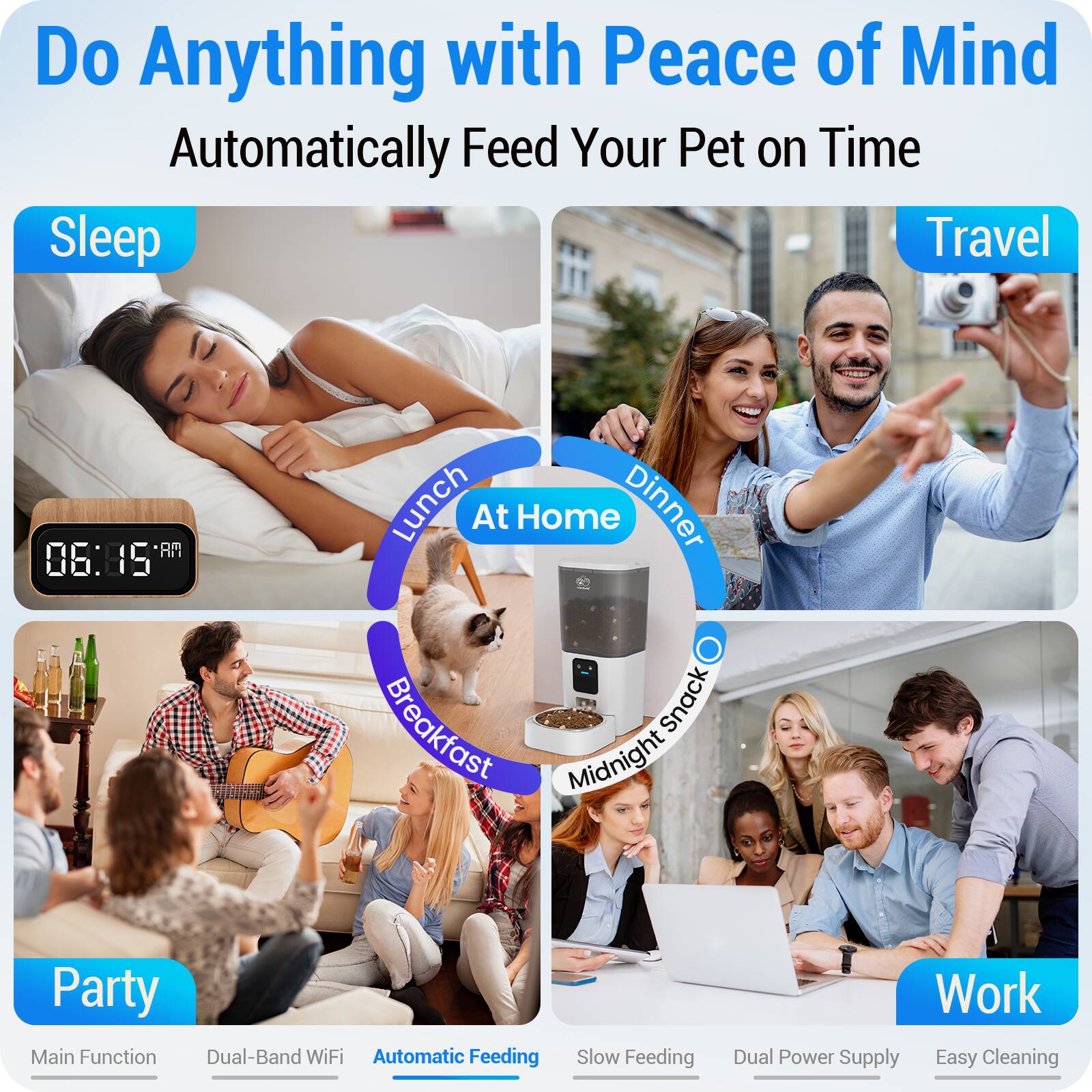 Do Anything with Peace of Mind  
Automatically Feed Your Pet on Time

Sleep  
Travel  
Lunch At Home  
Dinner  
Breakfast  
Midnight Snack  
Party  
Work

Main Function  
Dual-Band WiFi  
Automatic Feeding  
Slow Feeding  
Dual Power Supply  
Easy Cleaning