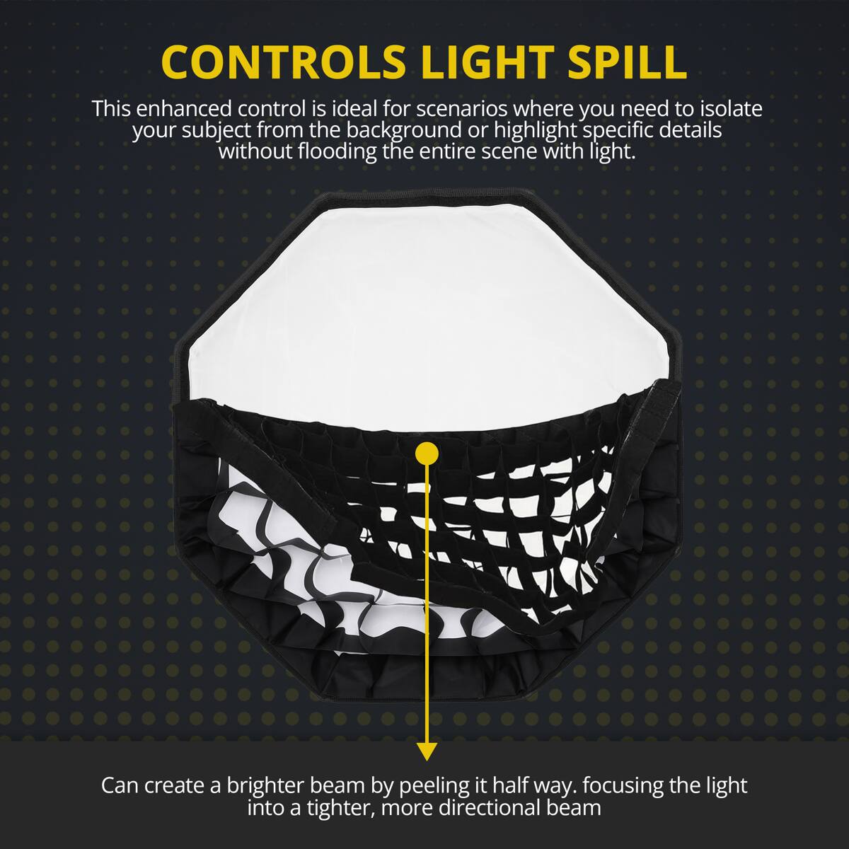 CONTROLS LIGHT SPILL

This enhanced control is ideal for scenarios where you need to isolate your subject from the background or highlight specific details without flooding the entire scene with light.

Can create a brighter beam by peeling it half way, focusing the light into a tighter, more directional beam