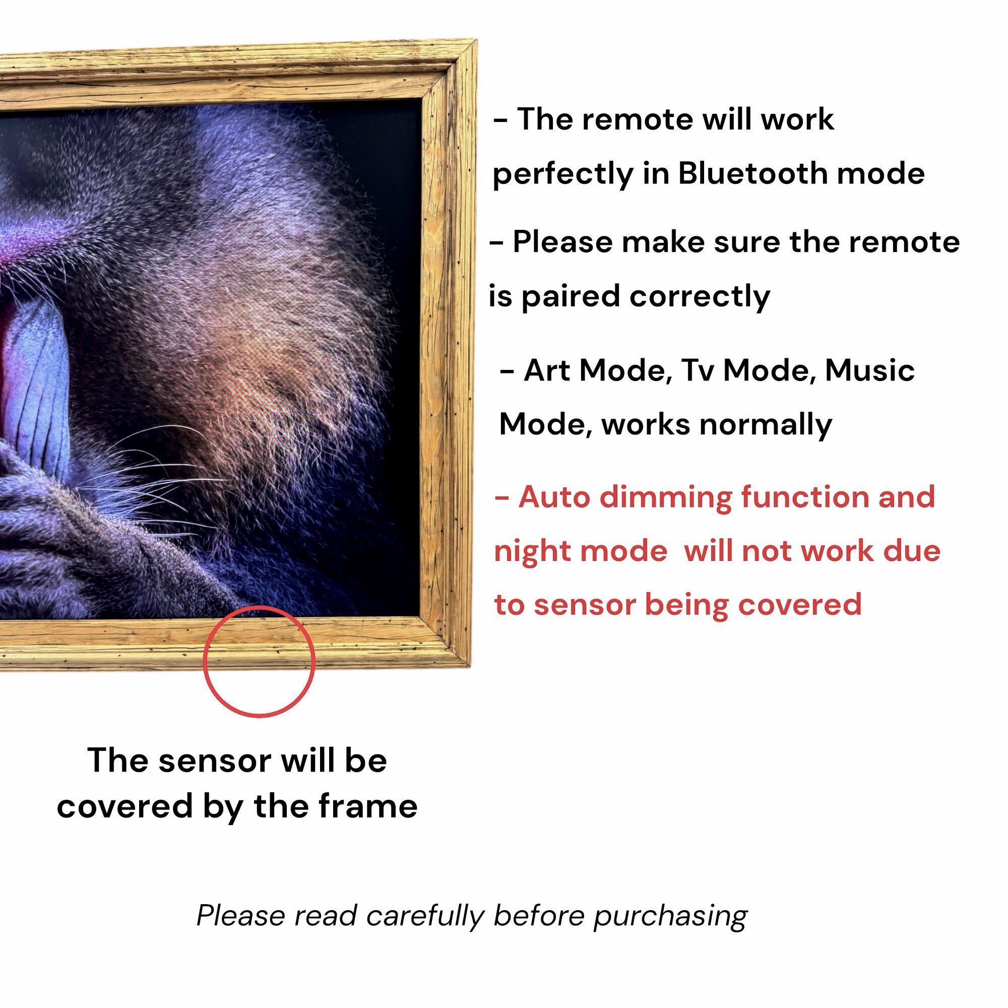 - The remote will work perfectly in Bluetooth mode
- Please make sure the remote is paired correctly
- Art Mode, Tv Mode, Music Mode, works normally
- Auto dimming function and night mode will not work due to sensor being covered
- The sensor will be covered by the frame
- Please read carefully before purchasing