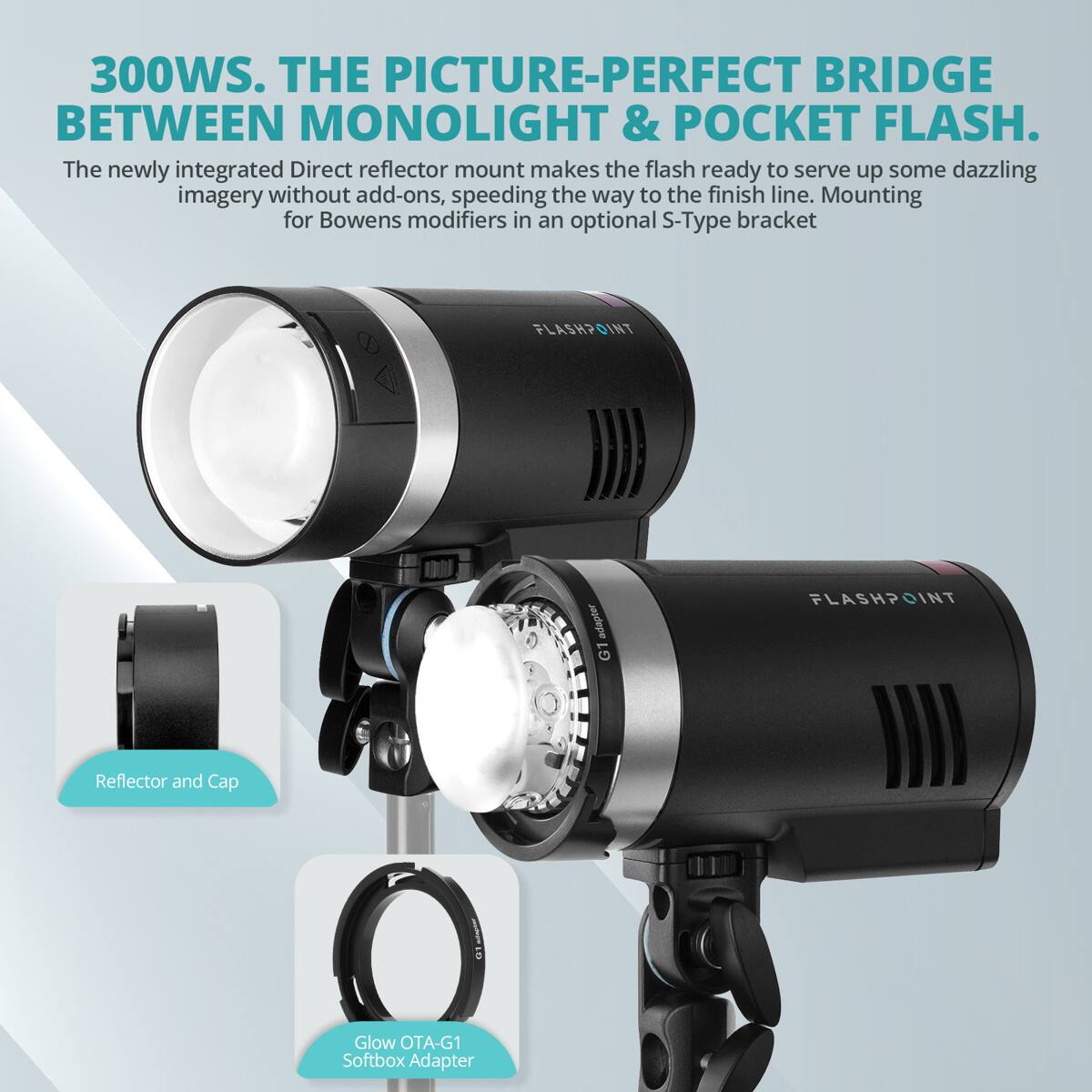 300WS. THE PICTURE-PERFECT BRIDGE BETWEEN MONOLIGHT & POCKET FLASH.  
The newly integrated Direct reflector mount makes the flash ready to serve up some dazzling imagery without add-ons, speeding the way to the finish line. Mounting for Bowens modifiers in an optional S-Type bracket.  
FLASHPOINT adape G1 FLASHPOINT Reflector and Cap Glow OTA-G1 Softbox Adapter