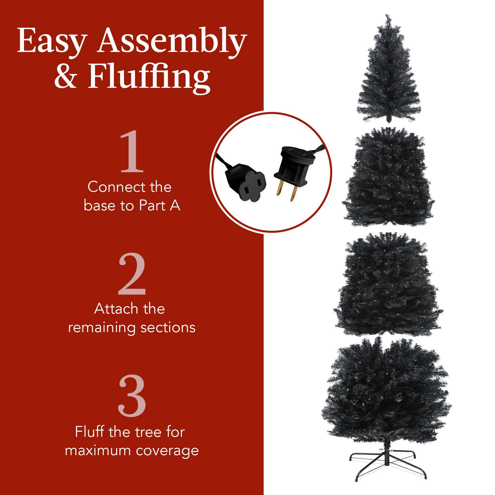 Easy Assembly & Fluffing

1. Connect the base to Part A
2. Attach the remaining sections
3. Fluff the tree for maximum coverage