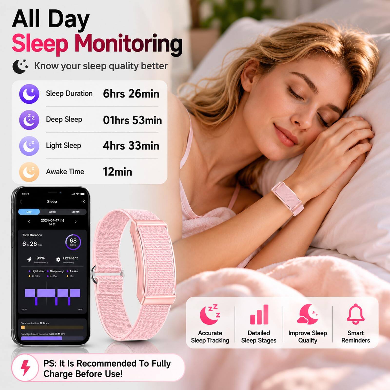 All Day Sleep Monitoring  
* Know your sleep quality better  
Sleep Duration: 6hrs 26min  
Deep Sleep: 01hrs 53min  
Light Sleep: 4hrs 33min  
Awake Time: 12min  

FOF Sleep Eay -ck MuLES  
2024-04-17  
3450  
Total Duration: 6 26 - 68 -- 99% Excellent  

Light - - - Deep - 8hu  
Ado te -. -. zZ Z I - - 1 - faw u - Mumon - SIM 17%  

Accurate Sleep Tracking  
Detailed Sleep Stages  
Improve Sleep Quality  
Smart Reminders  

PS: It Is Recommended To Fully Charge Before Use!