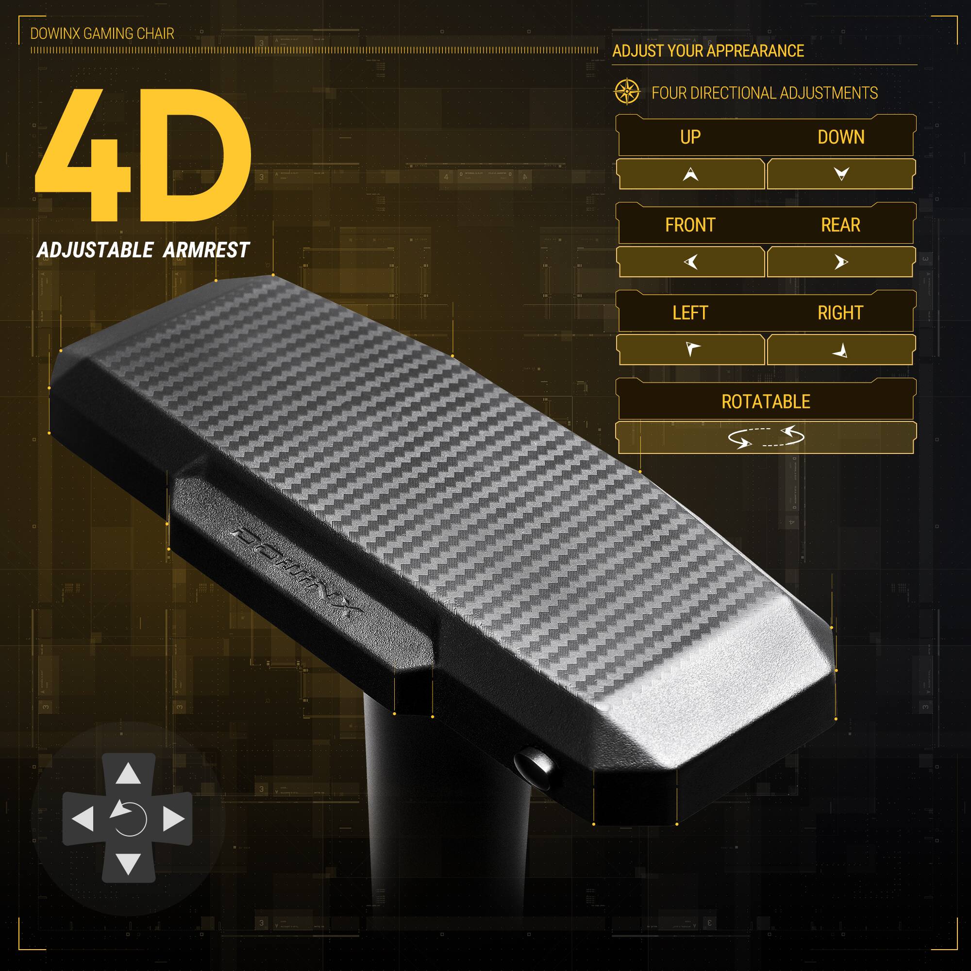 DOWINX GAMING CHAIR  
4D ADJUSTABLE ARMREST  
ADJUST YOUR APPEARANCE  
FOUR DIRECTIONAL ADJUSTMENTS  
UP  
DOWN  
FRONT  
REAR  
LEFT  
RIGHT  
ROTATABLE