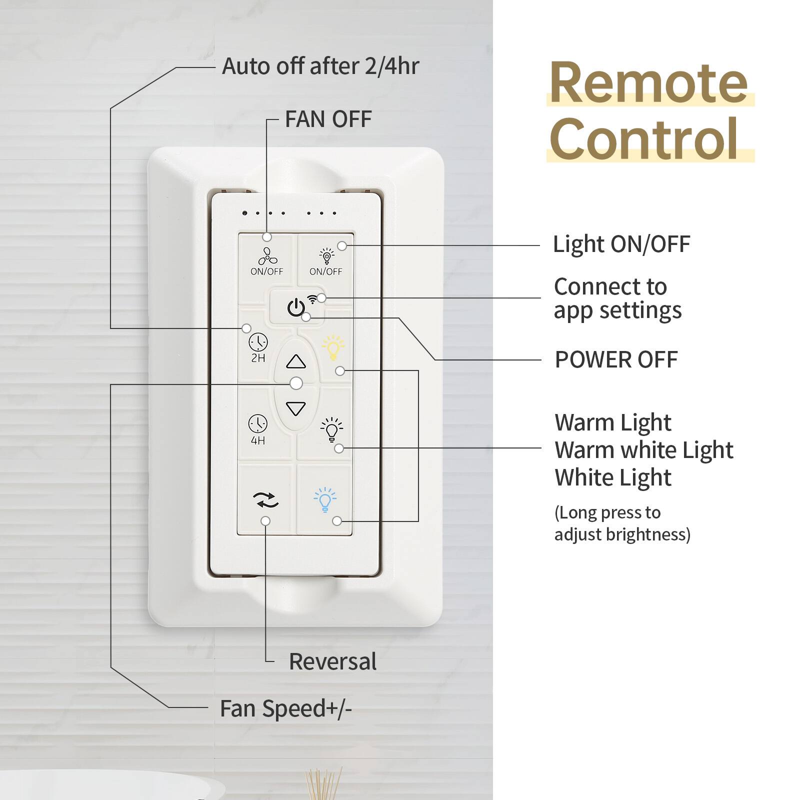 Auto off after 2/4hr  
FAN OFF  
ON/OFF  
ON/OFF  
Light ON/OFF  
Connect to app settings  
2H POWER OFF  
4H  
Warm Light  
Warm white Light  
White Light  
(Long press to adjust brightness)  
Reversal  
Fan Speed+/-  

Remote Control
