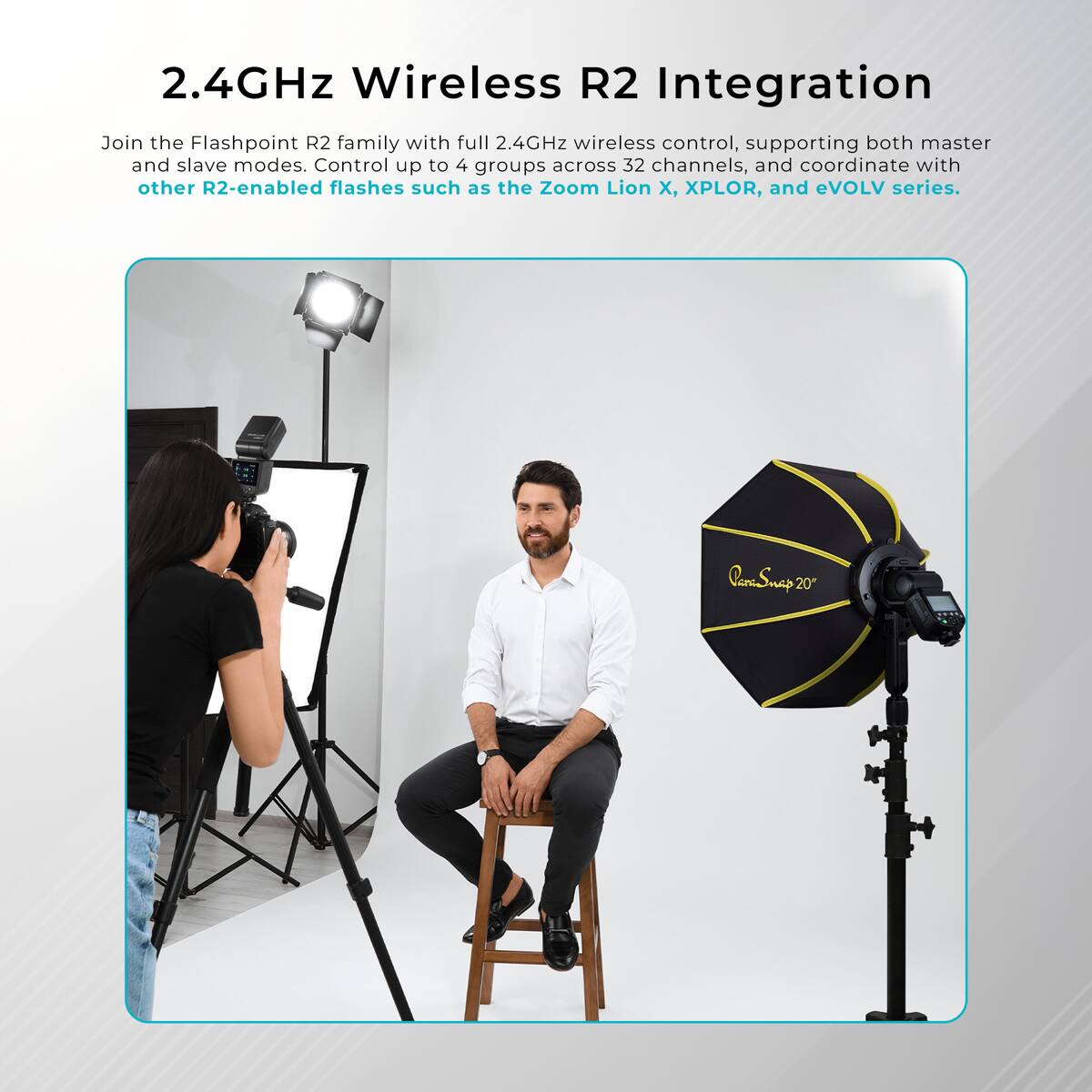 2.4GHz Wireless R2 Integration

Join the Flashpoint R2 family with full 2.4GHz wireless control, supporting both master and slave modes. Control up to 4 groups across 32 channels, and coordinate with other R2-enabled flashes such as the Zoom Lion X, XPLOR, and eVOLV series.
