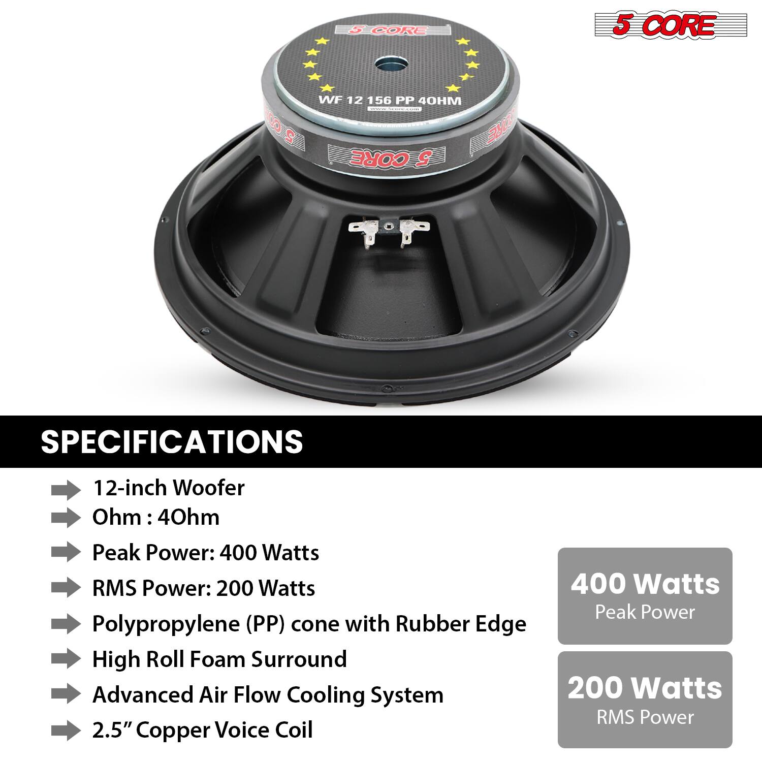 **5 CORE**

**WF 12 156 PP 40HM**

**SPECIFICATIONS**

- 12-inch Woofer
- Ohm: 40hm
- Peak Power: 400 Watts
- RMS Power: 200 Watts
- Polypropylene (PP) cone with Rubber Edge
- High Roll Foam Surround
- Advanced Air Flow Cooling System
- 2.5" Copper Voice Coil

**400 Watts Peak Power**

**200 Watts RMS Power**