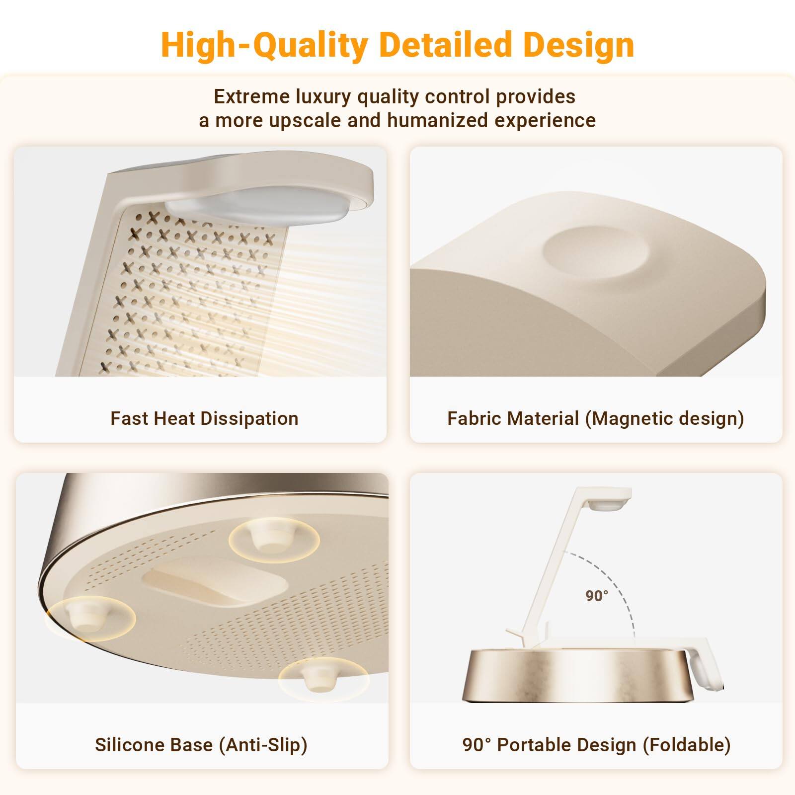 High-Quality Detailed Design

Extreme luxury quality control provides a more upscale and humanized experience

- Fast Heat Dissipation
- Fabric Material (Magnetic design)
- Silicone Base (Anti-Slip)
- 90° Portable Design (Foldable)