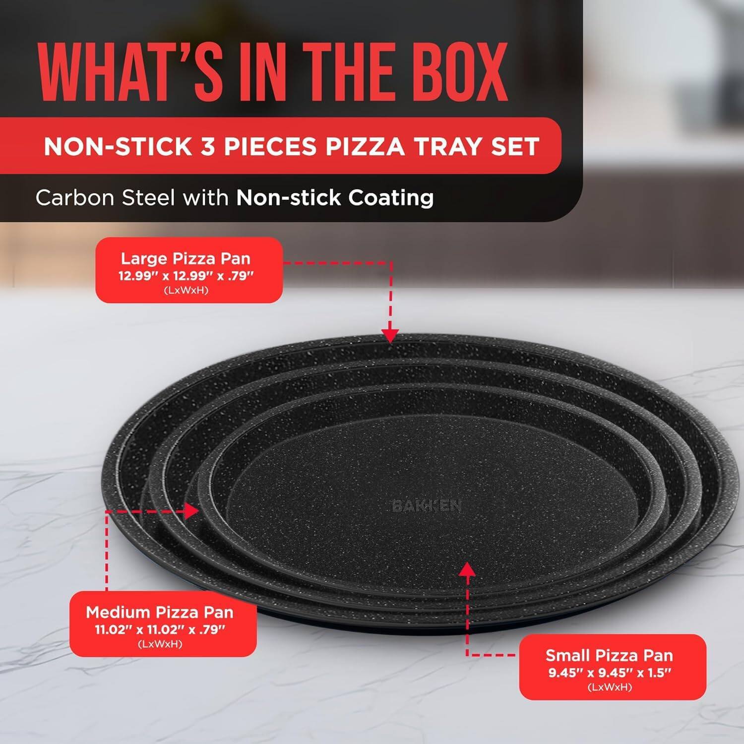 WHAT'S IN THE BOX
NON-STICK 3 PIECES PIZZA TRAY SET
Carbon Steel with Non-stick Coating
Large Pizza Pan 12.99" x 12.99" x .79" (LxWxH)
Medium Pizza Pan 11.02" x 11.02" x .79" (LxWxH)
Small Pizza Pan 9.45" x 9.45" x 1.5" (LxWxH)