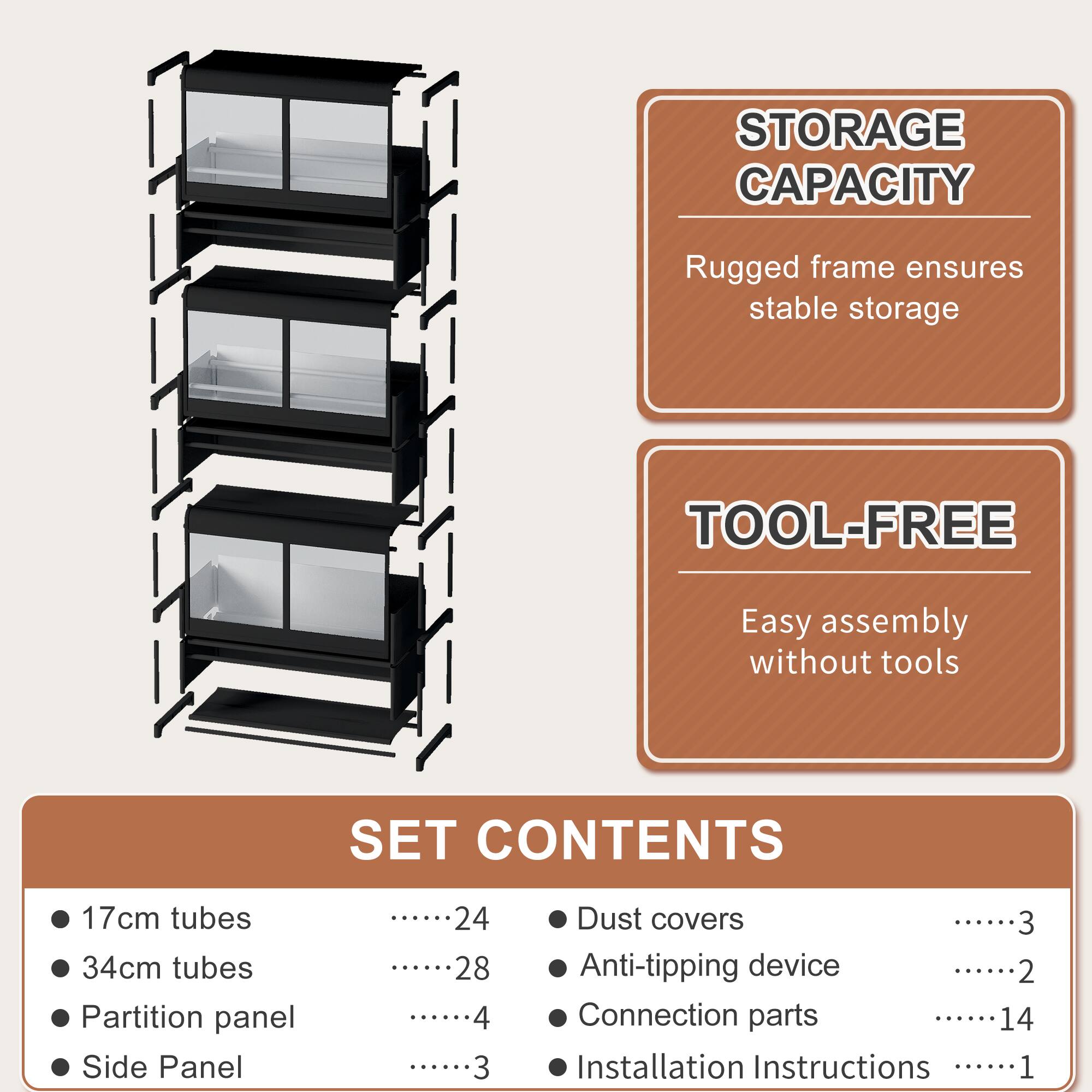 STORAGE CAPACITY  
Rugged frame ensures stable storage  

TOOL-FREE  
Easy assembly without tools  

SET CONTENTS  
- 17cm tubes ........24  
- 34cm tubes ........28  
- Partition panel ........4  
- Side Panel ........3  
- Dust covers ........3  
- Anti-tipping device ........2  
- Connection parts ........14  
- Installation Instructions ........1