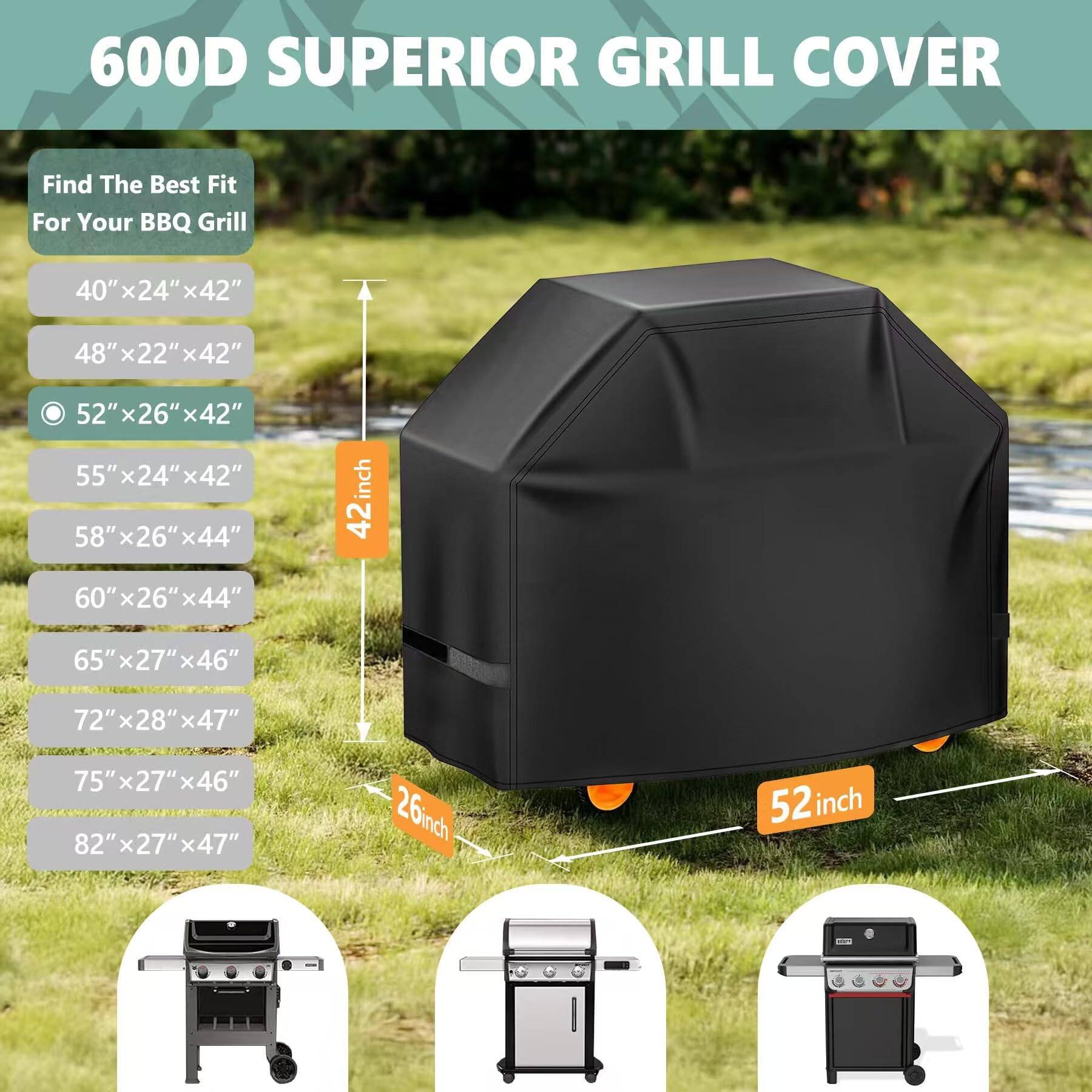 600D SUPERIOR GRILL COVER

Find The Best Fit For Your BBQ Grill

- 40" x 24" x 42"
- 48" x 22" x 42"
- 52" x 26" x 42"
- 55" x 24" x 42"
- 58" x 26" x 44"
- 60" x 26" x 44"
- 65" x 27" x 46"
- 72" x 28" x 47"
- 75" x 27" x 46"
- 82" x 27" x 47"

42 inch
52 inch
26 inch