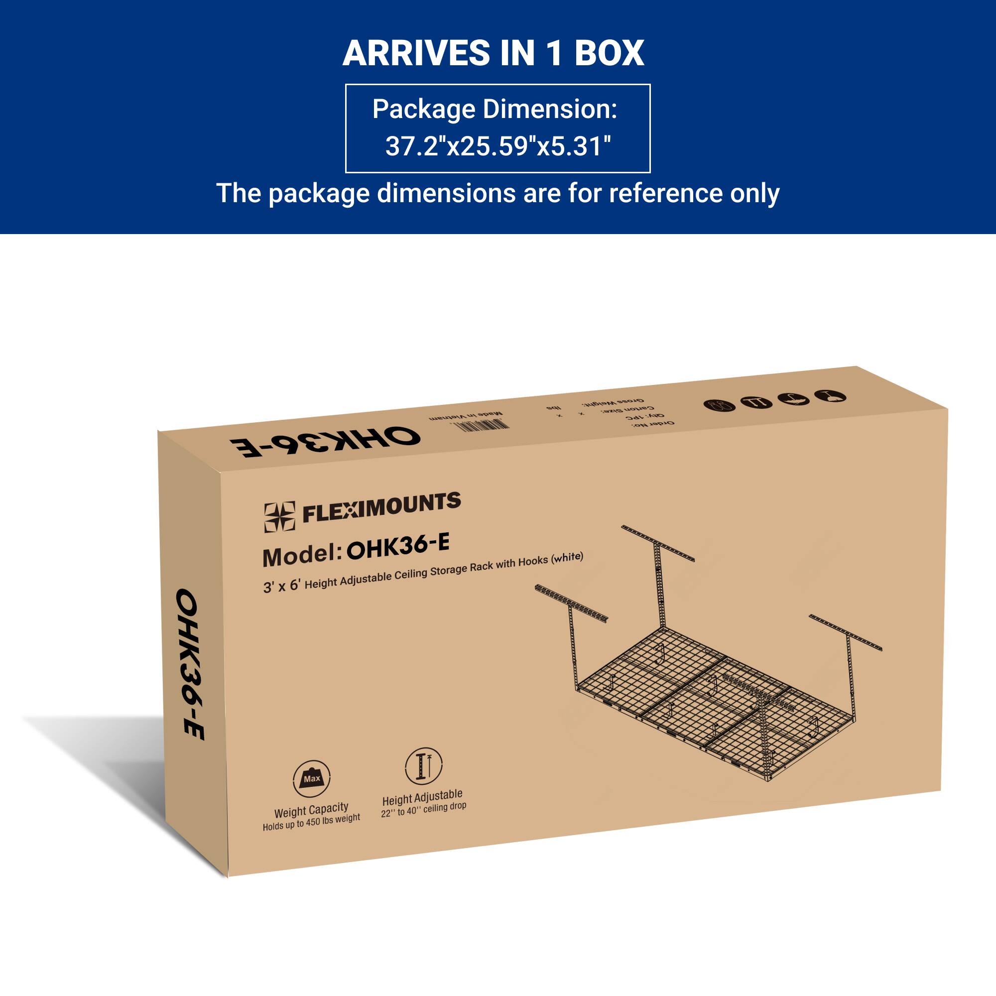 ARRIVES IN 1 BOX

Package Dimension:  
37.2"x25.59"x5.31"

The package dimensions are for reference only

FLEXIMOUNTS  
Model: OHK36-E  
3' x 6' Height Adjustable Ceiling Storage Rack with Hooks (white)

Weight Capacity  
Holds up to 450 lbs weight

Height Adjustable  
22" to 40" ceiling drop
