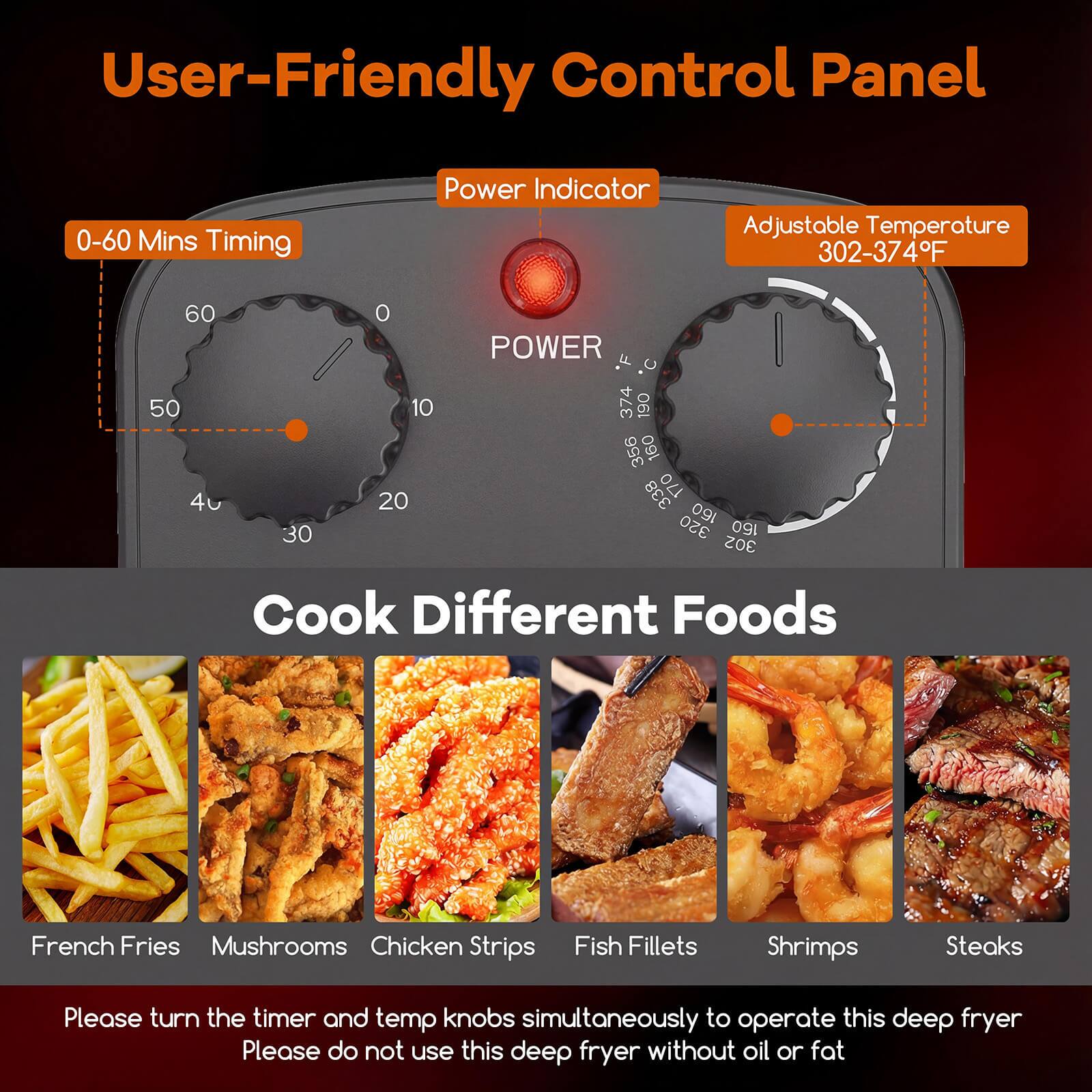 User-Friendly Control Panel

- 0-60 Mins Timing
- Power Indicator
- Adjustable Temperature 302-374°F

Cook Different Foods

- French Fries
- Mushrooms
- Chicken Strips
- Fish Fillets
- Shrimps
- Steaks

Please turn the timer and temp knobs simultaneously to operate this deep fryer. Please do not use this deep fryer without oil or fat.