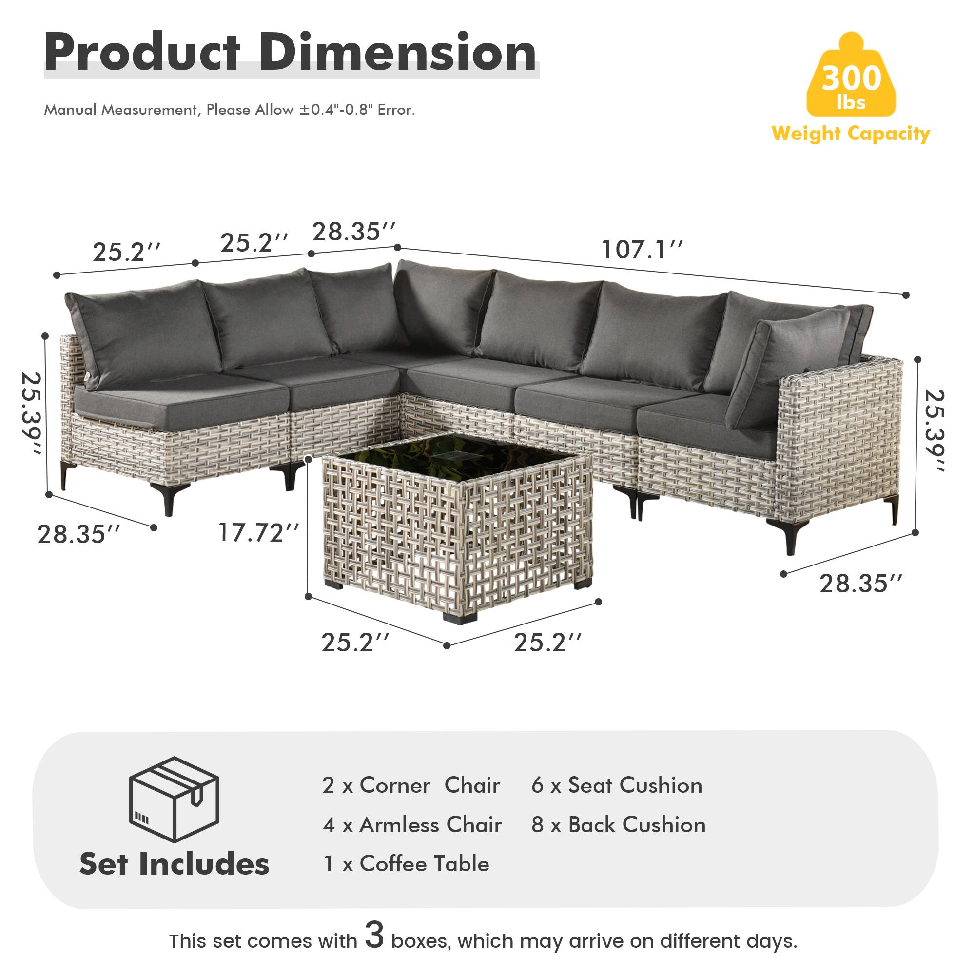 Product Dimension  
Manual Measurement, Please Allow ±0.4"-0.8" Error.  
300 lbs Weight Capacity  

25.2" 28.35" 25.2" 107.1" 25.39" 28.35" 17.72" 25.39" 28.35" 25.2" 25.2"  

Set Includes  
2 x Corner Chair  
4 x Armless Chair  
1 x Coffee Table  
6 x Seat Cushion  
8 x Back Cushion  

This set comes with 3 boxes, which may arrive on different days.