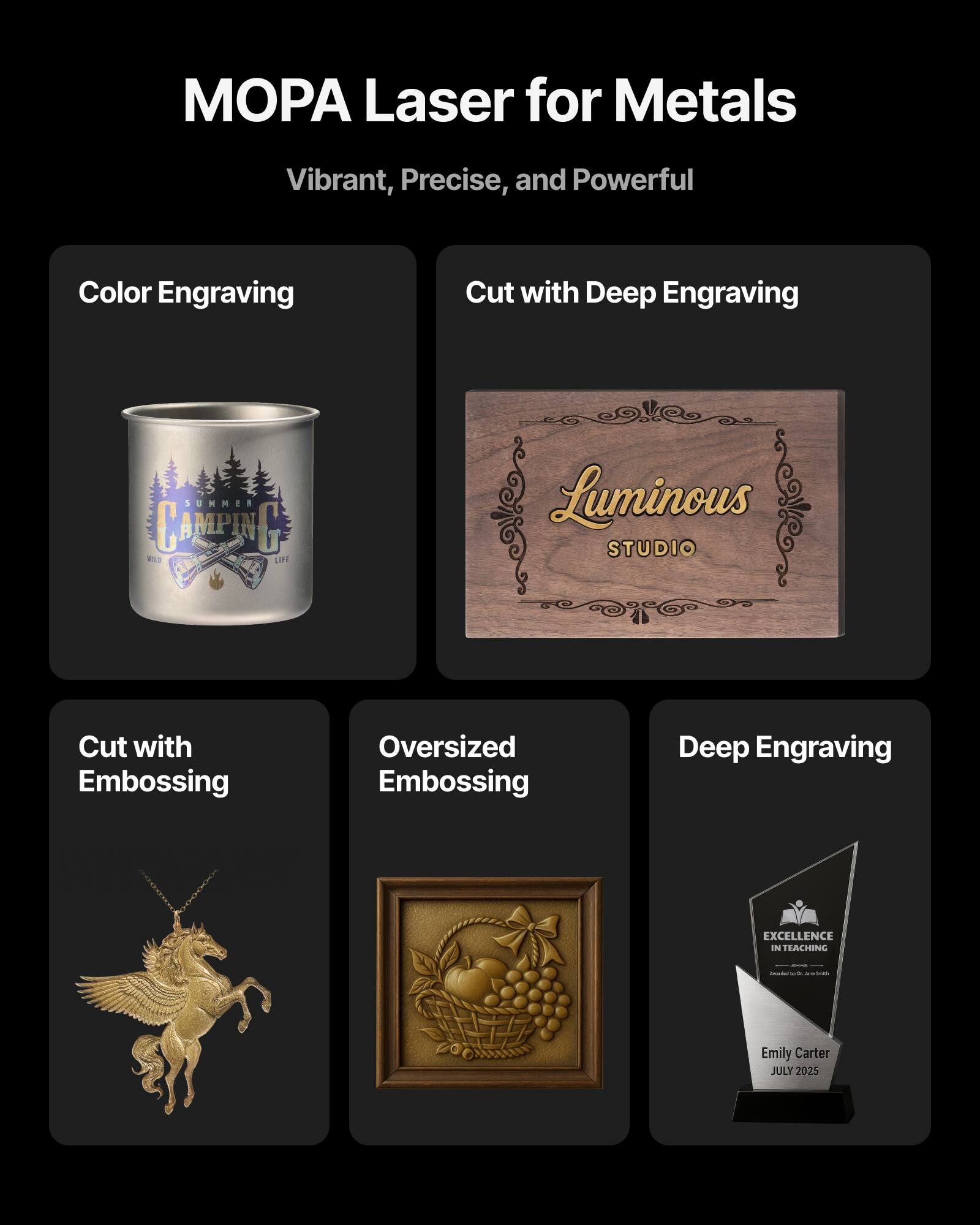 MOPA Laser for Metals  
Vibrant, Precise, and Powerful  

Color Engraving  
Cut with Deep Engraving  
Cut with Embossing  
Oversized Embossing  
Deep Engraving  

Luminous STUDIO  
EXCELLENCE IN TEACHING  
Emily Carter  
JULY 2025