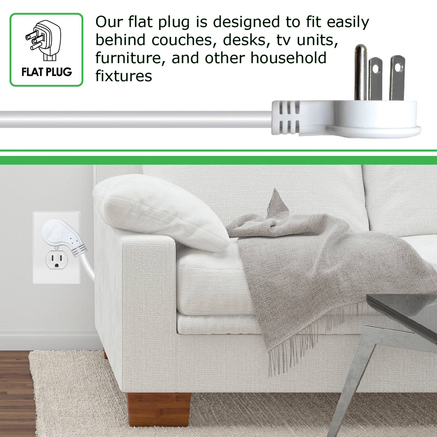 Our flat plug is designed to fit easily behind couches, desks, tv units, furniture, and other household fixtures.
