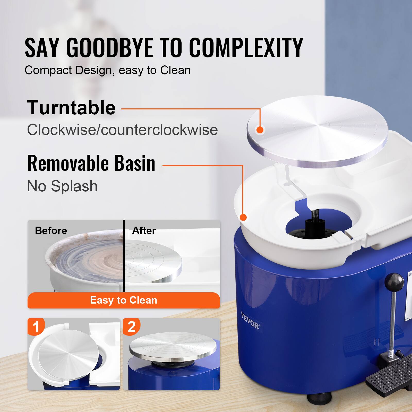 SAY GOODBYE TO COMPLEXITY
Compact Design, easy to Clean
Turntable Clockwise/counterclockwise
Removable Basin No Splash
Before After
1 Easy to Clean
2 VEVOR