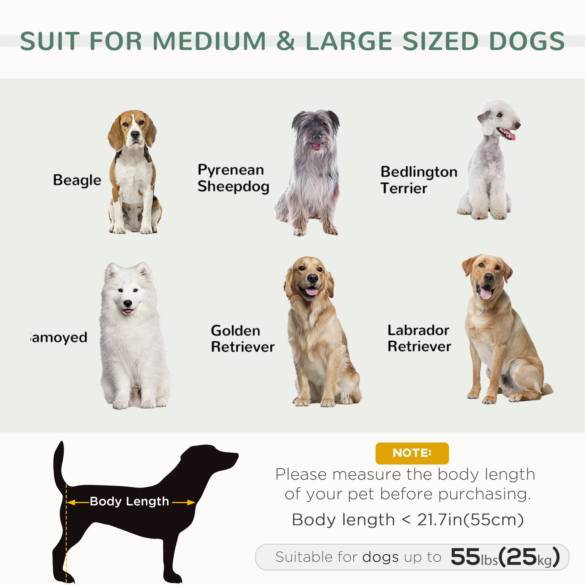 SUIT FOR MEDIUM & LARGE SIZED DOGS

- Beagle
- Pyrenean Sheepdog
- Bedlington Terrier
- amoyed
- Golden Retriever
- Labrador Retriever

NOTE: Please measure the body length of your pet before purchasing. Body length < 21.7in(55cm)

Suitable for dogs up to 55lbs(25kg)