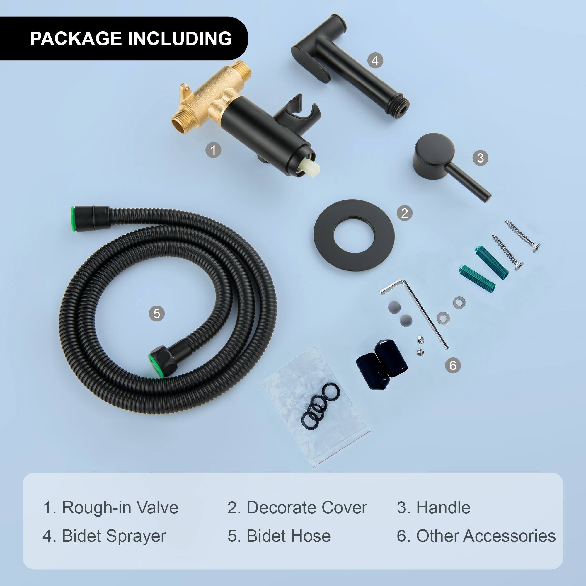 PACKAGE INCLUDING

1. Rough-in Valve
2. Decorate Cover
3. Handle
4. Bidet Sprayer
5. Bidet Hose
6. Other Accessories