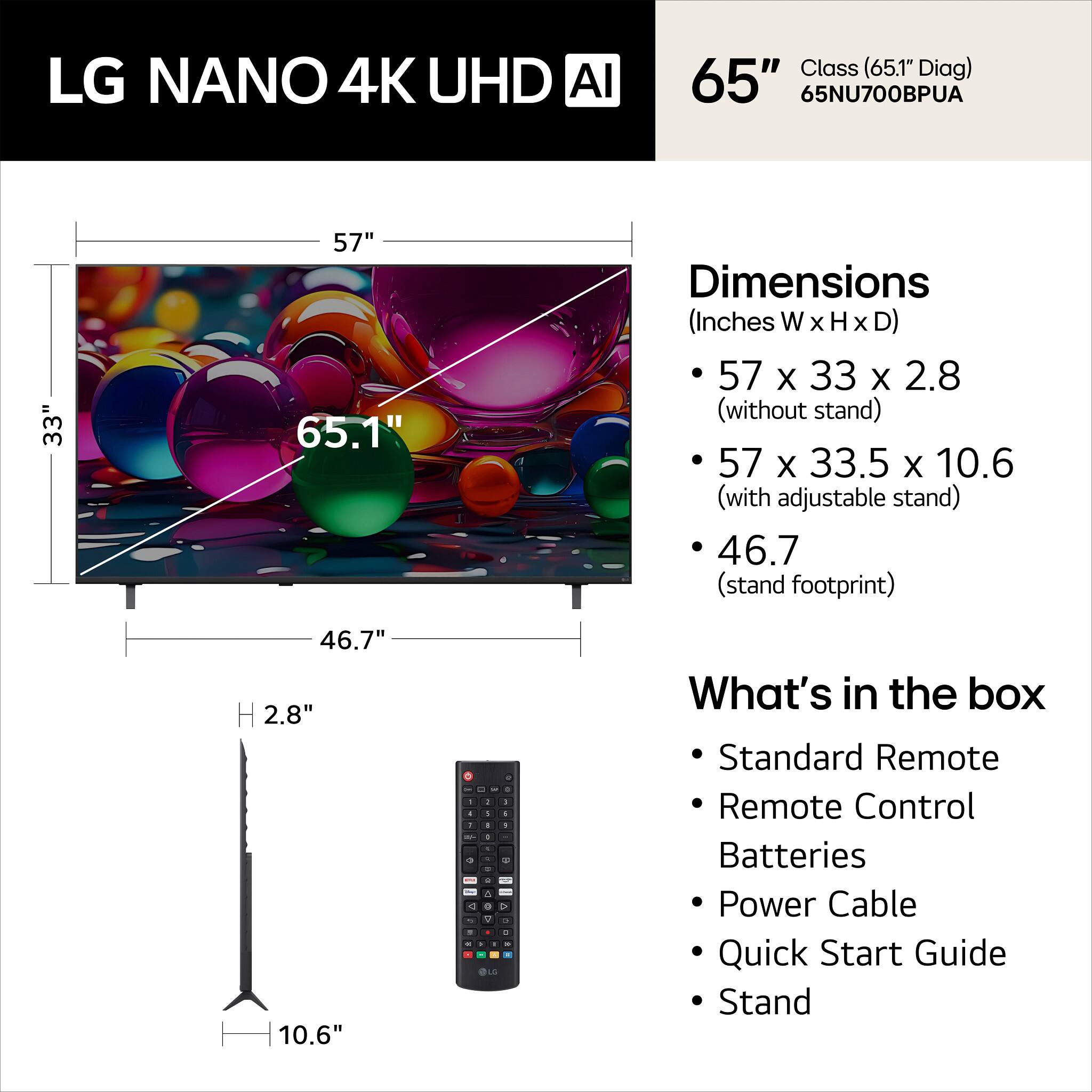 LG NANO 4K UHD AI Class (65.1" Diag) 65" 65NU700BPUA

Dimensions (Inches W x H x D)
- 57 x 33 x 2.8 (without stand)
- 57 x 33.5 x 10.6 (with adjustable stand)
- 46.7 (stand footprint)

What's in the box
- Standard Remote
- Remote Control
- Batteries
- Power Cable
- Quick Start Guide
- Stand